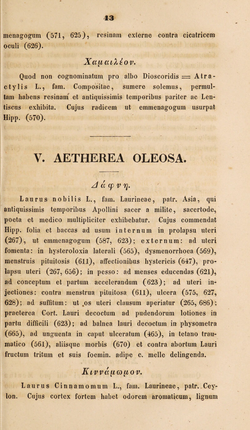 menagogum (571, 625), resinam externe contra cicatricem oculi (626). XauculAov. Quod non cognominatum pro albo Dioscoridis — Atra- ctylis L., fam. Compositae, sumere solemus, permul¬ tam habens resinam et antiquissimis temporibus pariter ac Len¬ tiscus exhibita. Cujus radicem ut emmenagogum usurpat Hipp. (570). V. AETHEREA OLEOSA. A a cp v Laurus nobilis L., fam. Laurineae, patr. Asia, qui antiquissimis temporibus Apollini sacer a milite, sacertode, poeta et medico multipliciter exhibebatur. Cujus commendat Hipp. folia et baccas ad usum internum in prolapsu uteri (267), ut emmenagogum (587, 623); externum: ad uteri fomenta: in hysteroloxia laterali (565), dysmenorrhoea (569), menstruis pituitosis (611), affectionibus hystericis (647), pro¬ lapsu uteri (267, 656); in pesso: ad menses educendas (621), ad conceptum et partum accelerandum (623); ad uteri in¬ jectiones: contra menstrua pituitosa (611), ulcera (575, 627, 628); ad suffitum: ut tos uteri clausum aperiatur (265, 686); praeterea Cort. Lauri decoctum ad pudendorum lotiones in partu difficili (623); ad balnea lauri decoctum in physometra (665), ad unguenta in caput ulceratum (465), in tetano trau¬ matico (561), aliisque morbis (670) et contra abortum Lauri fructum tritum et suis foemin. adipe c. meile delingenda. KlVV<X[lG) [IOV. Laurus Cinnamomum L., fam. Laurineae, patr. Cey- lon. Cujus cortex fortem habet odorem aromaticum, lignum