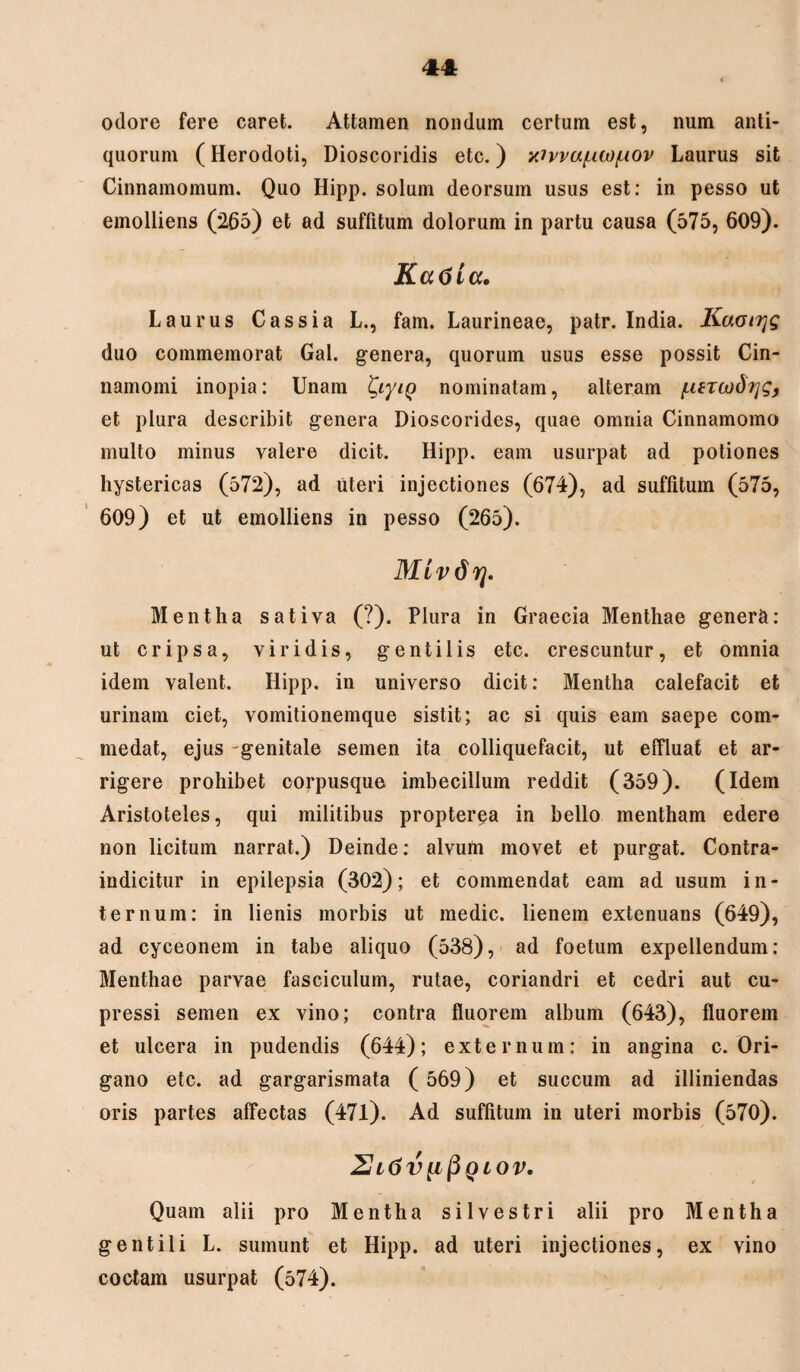 odore fere caret. Attamen nondum certum est, num anti¬ quorum (Herodoti, Dioscoridis etc.) xivvu/nw/uov Laurus sit Cinnamomum. Quo Hipp. solum deorsum usus est: in pesso ut emolliens (265) et ad suffitum dolorum in partu causa (575, 609). Katiia. Laurus Cassia L., fam. Laurineae, patr. India. Kaoirjg duo commemorat Gal. genera, quorum usus esse possit Cin¬ namomi inopia: Unam tyyig nominatam, alteram {.UTOid^g, et plura describit genera Dioscorides, quae omnia Cinnamomo multo minus valere dicit. Hipp. eam usurpat ad potiones hystericas (572), ad uteri injectiones (674), ad suffitum (575, 609) et ut emolliens in pesso (265). Mivdrj. Mentha sativa (?). Plura in Graecia Menthae genera: ut cripsa, viridis, gentilis etc. crescuntur, et omnia idem valent. Hipp. in universo dicit: Mentha calefacit et urinam ciet, vomitionemque sistit; ac si quis eam saepe com- medat, ejus genitale semen ita colliquefacit, ut effluat et ar¬ rigere prohibet corpusque imbecillum reddit (359). (Idem Aristoteles, qui militibus propterea in bello mentham edere non licitum narrat.) Deinde: alvum movet et purgat. Contra- indicitur in epilepsia (302); et commendat eam ad usum in¬ ternum: in lienis morbis ut medie, lienem extenuans (649), ad cyceonem in tabe aliquo (538), ad foetum expellendum: Menthae parvae fasciculum, rutae, coriandri et cedri aut cu¬ pressi semen ex vino; contra fluorem album (643), fluorem et ulcera in pudendis (644); externum: in angina c. Ori¬ gano etc. ad gargarismata ( 569) et succum ad illiniendas oris partes affectas (471). Ad suffitum in uteri morbis (570). Zh6V[lPQLOV. Quam alii pro Mentha silvestri alii pro Mentha gentili L. sumunt et Hipp. ad uteri injectiones, ex vino coctam usurpat (574).