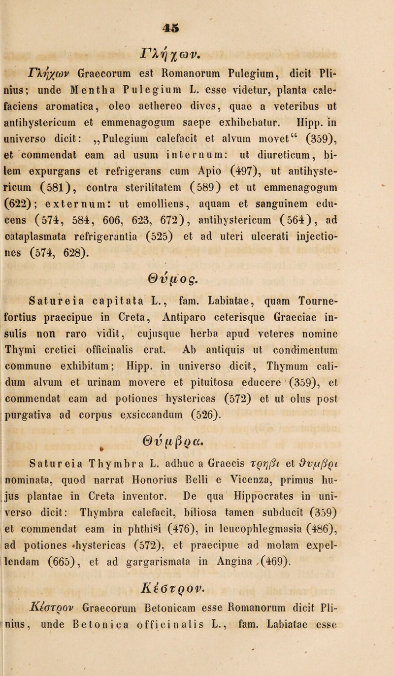 rXri^av. Dirjycov Graecorum est Romanorum Pulegium, dicit Pli¬ nius; unde Mentha Pulegium L. esse videtur, planta cale¬ faciens aromatica, oleo aethereo dives, quae a veteribus ut antihystericum et emmenagogum saepe exhibebatur. Hipp. in universo dicit: ,,Pulegium calefacit et alvum movet44 (359), et commendat eam ad usum internum: ut diureticum, bi¬ lem expurgans et refrigerans cum Apio (497), ut antihyste¬ ricum (581), contra sterilitatem (589) et ut emmenagogum (6*22); externum: ut emolliens, aquam et sanguinem edu¬ cens (574, 584, 606, 623, 672), antihystericum (564), ad cataplasmata refrigerantia (525) et ad uteri ulcerati injectio¬ nes (574, 628). Gv^iog. Sature ia capitata L., fam. Labiatae, quam Tourne- fortius praecipue in Creta, Antiparo ceterisque Graeciae in¬ sulis non raro vidit, cujusque herba apud veteres nomine Thymi cretici officinalis erat. Ab antiquis ut condimentum commune exhibitum; Hipp. in universo dicit, Thymum cali¬ dum alvum et urinam movere et pituitosa educere (359), et commendat eam ad potiones hystericas (572) et ut olus post purgativa ad corpus exsiccandum (526). Gv (jcc, Satureia Thymbra L. adhuc a Graecis ryrjfti et &v/u(3()l nominata, quod narrat Honorius Belli e Yicenza, primus hu¬ jus plantae in Creta inventor. De qua Hippocrates in uni¬ verso dicit: Thymbra calefacit, biliosa tamen subducit (359) et commendat eam in phthisi (476), in leucophlegmasia (486), ad potiones «hystericas (572), et praecipue ad molam expel¬ lendam (665), et ad gargarismata in Angina ,(469). Kt6TQOV. KIotqov Graecorum Betonicam esse Romanorum dicit Pli¬ nius, unde Betonica officinalis L., fam. Labiatae esse