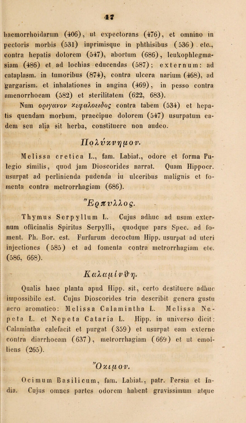 4* haemorrhoidarum (406), ut expectorans (476), et omnino in pectoris morbis (53l) inprimisque in phthisibus (536) , eto., contra hepatis dolorem (547), abortum (686), leukophlegma- siam (486) et ad lochias educendas (587); externum: ad cataplasm. in tumoribus (874), contra ulcera narium (468), ad jgargarism. et inhalationes in angina (469), in pesso contra amenorrhoeam (582) et sterilitatem (622, 683). Num OQiyavov xecpaloeidog contra tabem (534) et hepa¬ tis quendam morbum, praecipue dolorem (547) usurpatum ea¬ dem seu alia sit herba, constituere non audeo. v * noXv%vr]{iov. Melissa cretica L., fam. Labiaf., odore et forma Pu¬ legio similis, quod jam Dioscorides narrat. Quam Hippocr. usurpat ad perlinienda pudenda iu ulceribus malignis et fo¬ menta contra metrorrhagiam (686). EQrtvXXog. Thymus Serpyllum L. Cujus adhuc ad usum exter¬ num officinalis Spiritus Serpylli, quodque pars Spec. ad fo- ment. Ph. Bor. est. Furfurum decoctum Hipp. usurpat ad uteri injectiones (585) et ad fomenta contra metrorrhagiam eU. (586, 668). t V Qualis haec planta apud Hipp. sit, certo destituere adhuc impossibile est. Cujus Dioscorides tria describit genera gustu aero aromatico: Melissa Calamintha L. Melissa Ne¬ peta L. et Nepeta Cataria L. Hipp. in universo dicit: Calamintha calefacit et purgat (359) et usurpat eam externe contra diarrhoeam (637), metrorrhagiam (669) et ut emol¬ liens (265). O JC L [l 0 V. Ocimum Basilicum, fam. Labiat., patr. Persia et In¬ dia. Cujus omnes partes odorem habent gravissimum atque