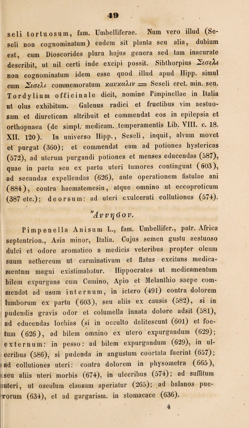 seli tortuosum, fam. Umbelliferae. Num yero illud (Se¬ seli non cognominatum) eadem sit planta seu alia, dubium est, cum Dioscorides plura hujus genera sed tam inacurate describit, ut nil certi inde excipi possit. Sibthorpius 2totXi non cognominatum idem esse quod illud apud Hipp. simul cum commemoratum xcivxcthiv .—; Seseli ciet. min. seu. Tordylium oflicinale dicit, nomine Pimpinellae in Italia ut olus exhibitum. Galenus radici et fructibus vim aestuo¬ sam et diureticam attribuit et commendat eos in epilepsia et orthopnaea (de sirnpl.' medicam, temperamentis Lib. VIII. c. 18. XII. 120). In universo Hipp., Seseli, inquit, alvum movet et purgat (360); et commendat eam ad potiones hystericas (572), ad uterum purgandi potiones et menses eaucendas (o87), quae in partu seu ex partu uteri tumores contingunt (603), ad secundas expellendas (626), ante operationem fistulae ani (884), contra haematemesin, atque omnino ut eccoproticum (387 etc.); deorsum: ad uteri exulcerati collutiones (574). ”Avvrj6ov. Pimpenella Anisum L., fam. Umbellifer., patr. Africa septentrion., Asia minor, Italia. Cujus semen gustu aestuoso dulci et odore aromatico a medicis veteribus propter oleum suum aethereum ut carminativum et flatus excitans medica¬ mentum magni existimabatur. Hippocrates ut medicamentum bilem expurgans cum Cumino, Apio et Melanthio saepe com¬ mendat ad usum internum, in ictero (491) contra dolorem lumborum ex partu (603), seu aliis ex causis (582), si in pudendis gravis odor et columella innata dolore adsit (581), ad educendas locliias (si in occulto delitescunt (601) et foe¬ tum (626), ad bilem omnino ex utero expurgandum (629); externum: in pesso: ad bilem expurgandum (629), in ul¬ ceribus (586), si pudenda in angustum coortata fuerint (657); ad collutiones uteri: contra dolorem in physometra (665), |;seu aliis uteri morbis (674), in ulceribus (574); ad suffitum outeri, ut osculum clausum aperiatur (265); ad balanos pue¬ rorum (634), et ad gargarism. in stomacace (636). 4