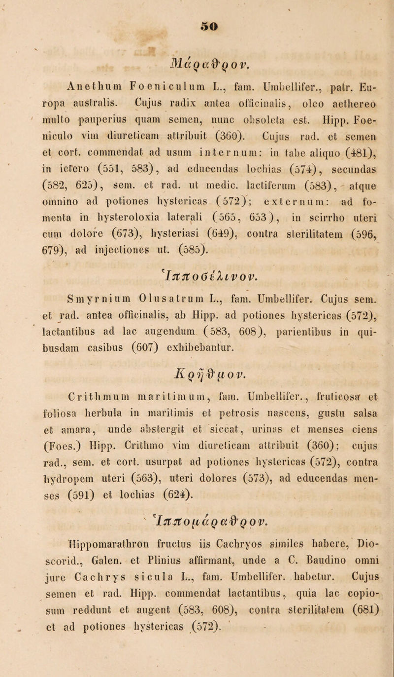 M a o a &()0 v. Anethum F oeni culum L., fam. Umbellifer., patr. Eu¬ ropa australis. Cujus radix antea offieinalis, oleo aethereo ' multo pauperius quam semen, nunc obsoleta est. Ilipp. Foe- n i culo vim diureticam attribuit (360). Cujus rad. et semen et cort. commendat ad usum internum: in tabe aliquo (481), in ictero (551, 583), ad educendas lochias (574), secundas (582, 625), sem. et rad. ut medie, lactiferum (583), atque omnino ad potiones hystericas (572); externum: ad fo¬ menta in hysteroloxia laterali (565, 653), in scirrho uteri cum dolore (673), hysteriasi (649), contra sterilitatem (596, 679), ad injectiones ut. (585). 'IrtttoGthvov. S m y r n i u m 01 u s a t r u m L., fam. Umbellifer. Cujus sem. et rad. antea offieinalis, ab Ilipp. ad potiones hystericas (572), lactantibus ad lac augendum (583, 608), pavientibus in qui¬ busdam casibus (607) exhibebantur. Kofj& u o v. Critbmum maritimum, fam. Umbellifer., fruticosa* et foliosa herbula in maritimis et petrosis nascens, gustu salsa et amara, unde abstergit et siccat, urinas et menses ciens (Foes.) Ilipp. Crithmo vim diureticam attribuit (360); cujus rad., sem. et cort. usurpat ad potiones hystericas (572), contra hydropem uteri (563), uteri dolores (573), ad educendas men¬ ses (591) et lochias (624). ' *Iitjroii<xQa&Qov. Hippomarathron fructus iis Cachryos similes habere, Dio- scorid., Galen. et Plinius affirmant, unde a C. Baudino omni jure Cachrys sicula L., fam. Umbellifer. habetur. Cujus semen et rad. Ilipp. commendat lactantibus, quia lac copio¬ sum reddunt et augent (583, 608), contra sterilitatem (681) et ad potiones hystericas (572).