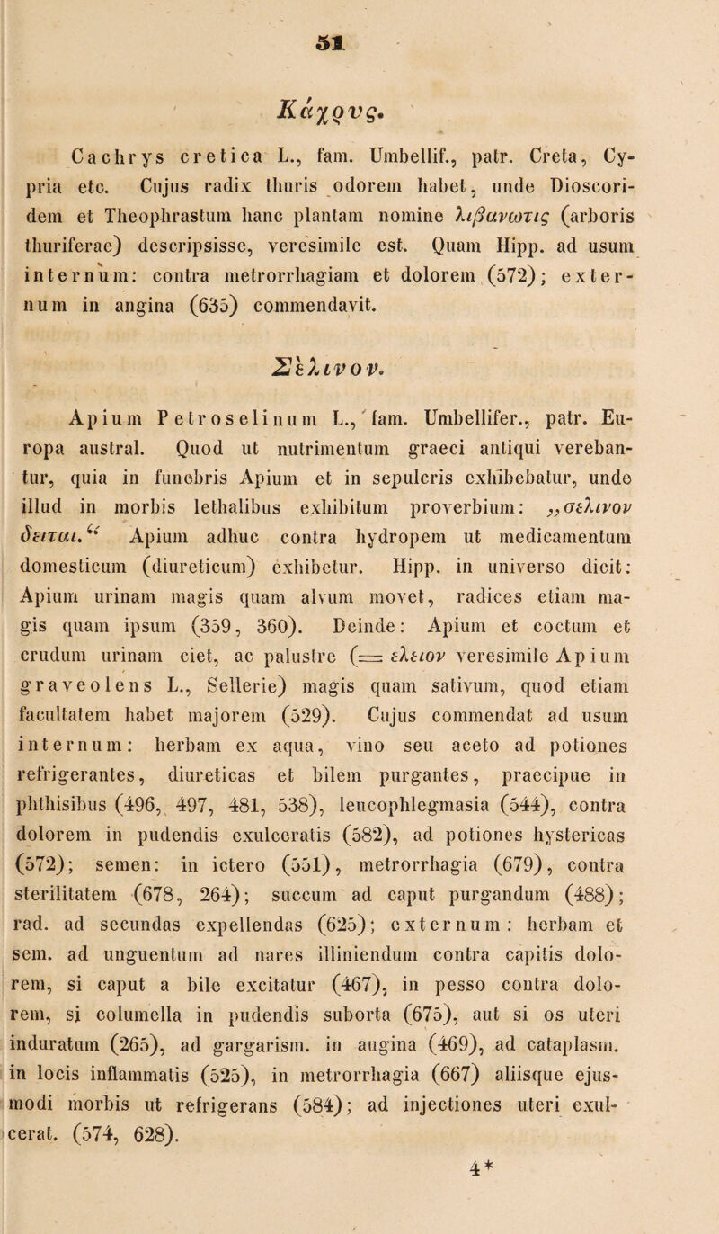 IicciQvg. Cachrys cretica L., fam. Umbellif., patr. Creta, Cy¬ pria etc. Cujus radix thuris odorem habet, unde Dioscori- dem et Theophrastum hanc plantam nomine hfiuvcoTig (arboris thuriferae) descripsisse, veresimile est. Quam Hipp. ad usum internum: contra metrorrhagiam et dolorem (572); exter¬ num in angina (635) commendavit. 2hXivov. Api um Petroselinum L., fam. Umbellifer., patr. Eu¬ ropa austral. Quod ut nutrimentum graeci antiqui vereban¬ tur, quia in funebris Apium et in sepulcris exhibebatur, unde illud in morbis lethalibus exhibitum proverbium: „oOavov dzirai.^' Apium adhuc contra hydropem ut medicamentum domesticum (diureticum) exhibetur. Hipp. in universo dicit: Apium urinam magis quam alvum movet, radices etiam ma¬ gis quam ipsum (359, 360). Deinde: Apium et coctum et crudum urinam ciet, ac palustre (=: eXuov veresimile Ap i um graveolens L., Sellerie) magis quam sativum, quod etiam facultatem habet majorem (529). Cujus commendat ad usum internum: herbam ex aqua, vino seu aceto ad potiones refrigerantes, diureticas et bilem purgantes, praecipue in phthisibus (496, 497, 481, 538), leucophlegmasia (544), contra dolorem in pudendis exulceratis (582), ad potiones hystericas (572); semen: in ictero (551), metrorrhagia (679), contra sterilitatem (678, 264); succum ad caput purgandum (488); rad. ad secundas expellendas (625); externum: herbam et sem. ad unguentum ad nares illiniendum contra capitis dolo¬ rem, si caput a bile excitatur (467), in pesso contra dolo¬ rem, si columella in pudendis suborta (675), aut si os uteri induratum (265), ad gargarism. in augina (469), ad cataplasm. in locis inflammatis (525), in metrorrhagia (667) aliisque ejus¬ modi morbis ut refrigerans (584); ad injectiones uteri exul¬ cerat. (574, 628). 4*