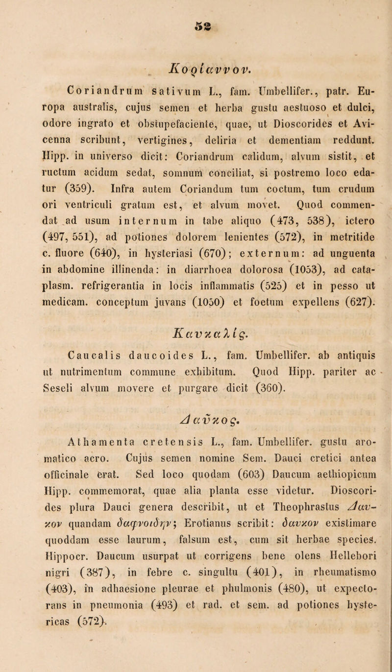 5S Ko Qiavv ov. Coriandrum sativum L., fam. Umbellifer., patr. Eu¬ ropa australis, cujus semen et herba gustu aestuoso et dulci, odore ingrato et obstupefaciente, quae, ut Dioscorides et Avi- cenna scribunt, vertigines, deliria et dementiam reddunt. Hipp. in universo dicit: Coriandrum calidum, alvum sistit, et ructum acidum sedat, somnum conciliat, si postremo loco eda¬ tur (359). Infra autem Coriandum tum coctum, tum crudum ori ventriculi gratum est, et alvum movet. Quod commen¬ dat ad usum internum in tabe aliquo (473, 538), ictero (497, 551), ad potiones dolorem lenientes (572), in metritide c. fluore (640), in hysteriasi (670); externum: ad unguenta in abdomine illinenda: in diarrhoea dolorosa (1053), ad cata- plasm. refrigerantia in locis inflammatis (525) et in pesso ut medicam, conceptum juvans (1050) et foetum expellens (627). / KavnaX ig. Caucalis da u coi des L., fam. Umbellifer. ab antiquis ut nutrimentum commune exhibitum. Quod Hipp. pariter ac • Seseli alvum movere et purgare dicit (360). A a vuog. Athamenta cretensis L., fam. Umbellifer. gustu aro¬ matico aero. Cujus semen nomine Sem. Dauci cretici antea officinale erat. Sed loco quodam (603) Daucum aethiopicum Hipp. commemorat, quae alia planta esse videtur. Dioscori¬ des plura Dauci genera describit, ut et Theophrastus Aav- xov quandam doupvoidrjv; Erotianus scribit: davxov existimare quoddam esse laurum, falsum est, cum sit herbae species. Hippocr. Daucum usurpat ut corrigens bene olens Hellebori nigri (387), in febre c. singultu (40l), in rheumatismo (403), in adhaesione pleurae et phulmonis (480), ut expecto¬ rans in pneumonia (493) et rad. et sem. ad potiones hyste¬ ricas (572^.