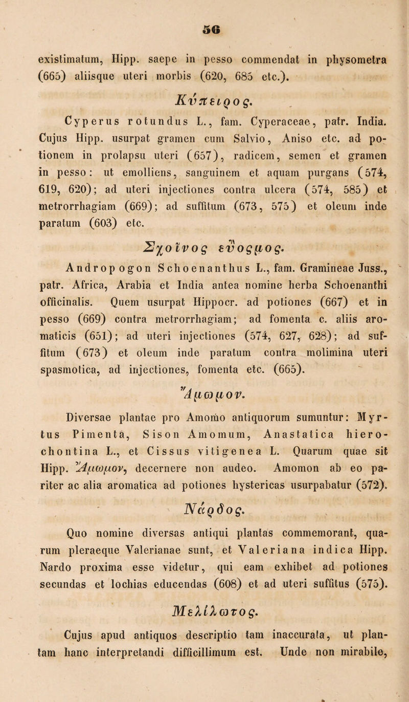 existimatum, Ilipp. saepe in pesso commendat in physometra (665) aliisque uteri morbis (620, 685 etc.). KvrteiQog. Cyperus rotundus L., fam. Cyperaceae, patr. India. Cujus Hipp. usurpat gramen cum Salvio, Aniso etc. ad po¬ tionem in prolapsu uteri (657), radicem, semen et gramen in pesso: ut emolliens, sanguinem et aquam purgans (574, 619, 620); ad uteri injectiones contra ulcera (574, 585) et metrorrhagiam (669); ad suffitum (673, 575) et oleum inde paratum (603) etc. 2%oivog evog^iog. Andropogon Schoenanthus L., fam. Gramineae Juss., patr. Africa, Arabia et India antea nomine herba Schoenanthi officinalis. Quem usurpat Hippocr. ad potiones (667) et in pesso (669) contra metrorrhagiam; ad fomenta c. aliis aro¬ maticis (651); ad uteri injectiones (574, 627, 628); ad suf¬ fitum (673) et oleum inde paratum contra molimina uteri spasmotica, ad injectiones, fomenta etc. (665). Diversae plantae pro Amomo antiquorum sumuntur: Myr¬ tus Pimenta, Sison Amomum, Anastatica hiero- chontina L., et Cis sus vitigenea L. Quarum quae sit Hipp. '^[icof-ioV) decernere non audeo. Amomon ab eo pa¬ riter ac alia aromatica ad potiones hystericas usurpabatur (572). Nagdog. Quo nomine diversas antiqui plantas commemorant, qua¬ rum pleraeque Valerianae sunt, et Valeriana indica Hipp. Nardo proxima esse videtur, qui eam exhibet ad potiones secundas et lochias educendas (608) et ad uteri suffitus (575). MektX&Tog. Cujus apud antiquos descriptio tam inaccurata, ut plan¬ tam hanc interpretandi difficillimum est. Unde non mirabile, %