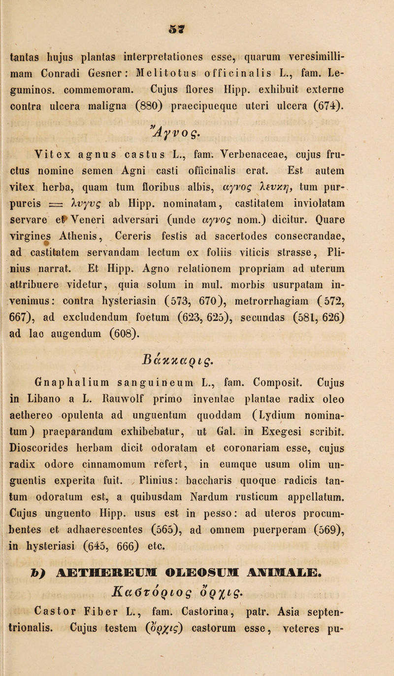 tantas hujus plantas interpretationes esse, quarum veresimilli- mam Conradi Gesner: Meli totus officinalis L., fam. Le- guminos. commemoram. Cujus flores Hipp. exhibuit externe contra ulcera maligna (880) praecipueque uteri ulcera (674). ”Ayvog. \ Vitex agnus castus L., fam. Verbenaceae, cujus fru¬ ctus nomine semen Agni casti officinalis erat. Est autem vitex herba, quam tum floribus albis, ayvog Xtvxy, tum pur¬ pureis = Xvyvg ab Hipp. nominatam, castitatem inviolatam servare eP Veneri adversari (unde ayvog nom.) dicitur. Quare virgines Athenis, Cereris festis ad sacertodes consecrandae, ad castitatem servandam lectum ex foliis viticis strasse, Pli¬ nius narrat. Et Hipp. Agno relationem propriam ad uterum attribuere videtur, quia solum in mul. morbis usurpatam in¬ venimus: contra hysteriasin (573, 670), metrorrhagiam (572, 667), ad excludendum foetum (623, 625), secundas (581, 626) ad lao augendum (608). BaK%aQig. Gnaphalium sanguineum L., fam. Composit. Cujus in Libano a L. Iiauwolf primo inventae plantae radix oleo aethereo opulenta ad unguentum quoddam (Lydium nomina¬ tum) praeparandum exhibebatur, ut Gal. in Exegesi scribit. Dioscorides herbam dicit odoratam et coronariam esse, cujus radix odore cinnamomum refert, in eumque usum olim un¬ guentis experita fuit. , Plinius: baccharis quoque radicis tan¬ tum odoratum est, a quibusdam Nardum rusticum appellatum. Cujus unguento Hipp. usus est in pesso: ad uteros procum¬ bentes et adhaerescentes (565), ad omnem puerperam (569), in hysteriasi (645, 666) etc. b) AETMERESUM OXJGOSUM AWlMAIdE. Ka6roQLog oq^ig. Castor Fiber L., fam. Castorina, patr. Asia septen¬ trionalis. Cujus testem (oQyig) castorum esse, veteres pu-