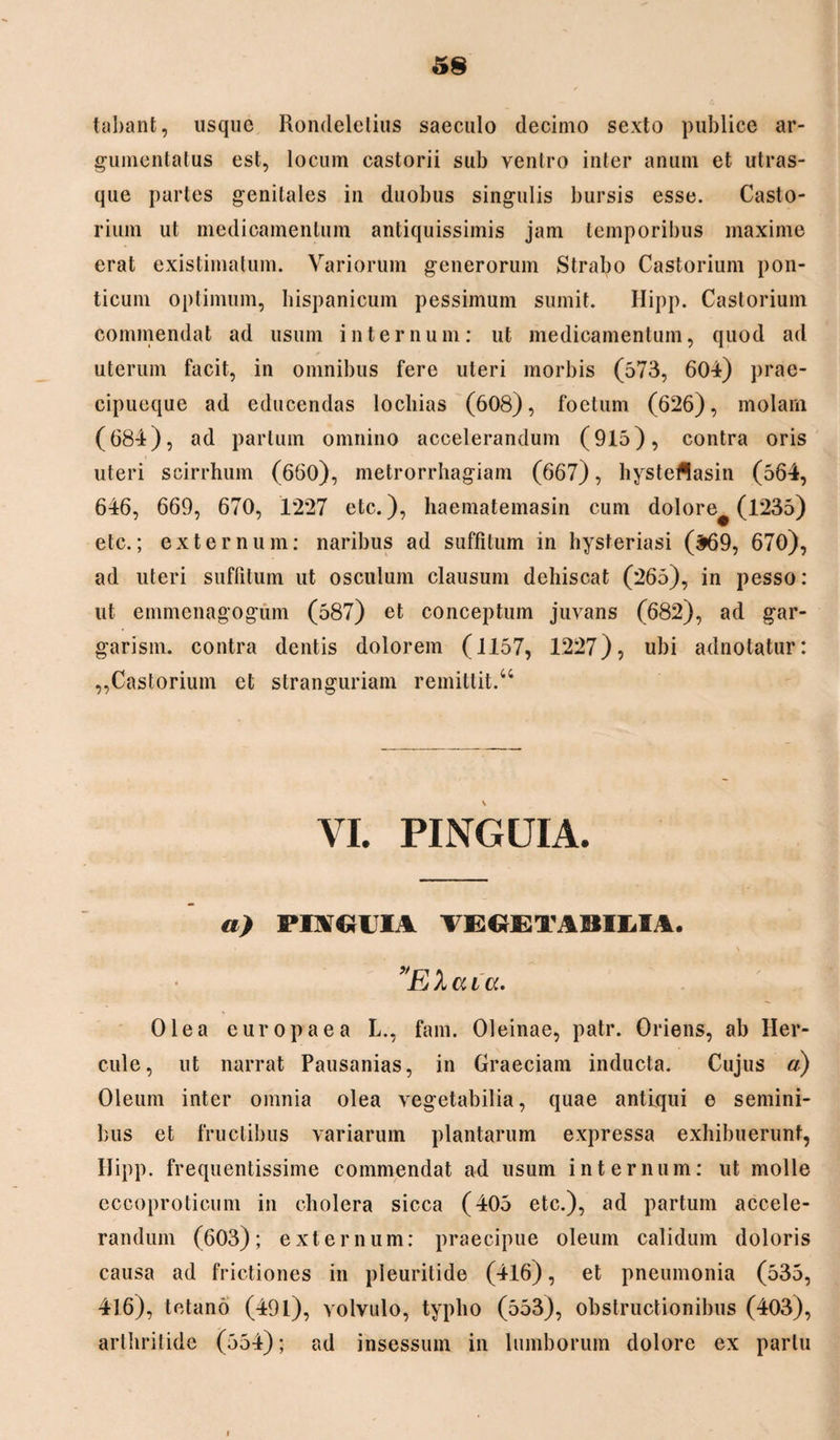 5§ tabant, usque Rondeletius saeculo decimo sexto publice ar¬ gumentatus est, locum castorii sub ventro inter anum et utras¬ que partes genitales in duobus singulis bursis esse. Casto- rium ut medicamentum antiquissimis jam temporibus maxime erat existimatum. Variorum generorum Strabo Castorium poli¬ ticum optimum, hispanicum pessimum sumit. Hipp. Castorium commendat ad usum internum: ut medicamentum, quod ad uterum facit, in omnibus fere uteri morbis (573, 604) prae- cipueque ad educendas locliias (608), foetum (626), molam (684), ad partum omnino accelerandum (915), contra oris uteri scirrhum (660), metrorrhagiam (667), hysteflasin (564, 646, 669, 670, 1227 etc.), haematemasin cum dolore^ (1235) etc.; externum: naribus ad suffitum in hysteriasi (^69, 670), ad uteri suffitum ut osculum clausum dehiscat (265), in pesso: ut emmenagogum (587) et conceptum juvans (682), ad gar- garism. contra dentis dolorem (1157, 1227), ubi adnotatur: ,,Castorium et stranguriam remittit.44 VI. PINGUIA. a) PI\«HV VECtETABILIA. ’E 1 a i a. Olea europaea L., fam. Oleinae, patr. Oriens, ab Her¬ cule, ut narrat Pausanias, in Graeciam inducta. Cujus a) Oleum inter omnia olea vegetabilia, quae antiqui e semini¬ bus et fructibus variarum plantarum expressa exhibuerunt, Ilipp. frequentissime commendat ad usum internum: ut molle eccoproticum in cholera sicca (405 etc.), ad partum accele¬ randum (603); externum: praecipue oleum calidum doloris causa ad frictiones in pleuritide (416), et pneumonia (535, 416), tetano (491), volvulo, typho (553), obstructionibus (403), arthritide (554); ad insessum in lumborum dolore ex partu