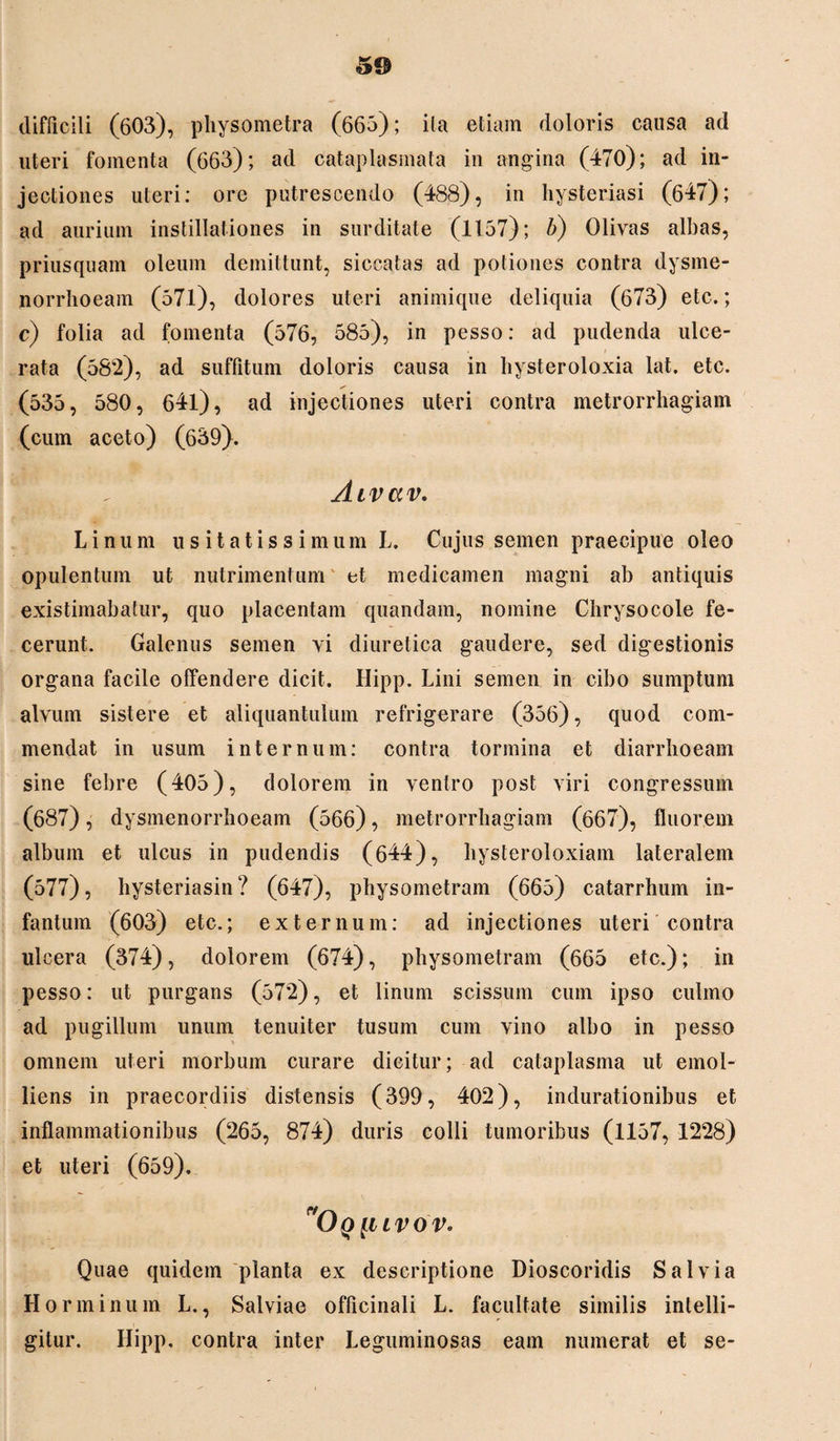 5© difficili (603), physometra (665); ita etiam doloris causa ad uteri fomenta (663); ad cataplasmata in angina (470); ad in¬ jectiones uteri; ore putrescendo (488), in hysteriasi (647); ad aurium instillationes in surditate (1157); b) Olivas albas, priusquam oleum demittunt, siccatas ad potiones contra dysme¬ norrhoeam (571), dolores uteri animique deliquia (673) etc.; c) folia ad fomenta (576, 585), in pesso: ad pudenda ulce¬ rata (582), ad suffitum doloris causa in hysteroloxia lat. etc. (535, 580, 64l), ad injectiones uteri contra metrorrhagiam (cum aceto) (639). Aivav. Linum usitatissimum L. Cujus semen praecipue oleo opulentum ut nutrimentum et medicamen magni ab antiquis existimabatur, quo placentam quandam, nomine Chryso cole fe¬ cerunt. Galenus semen vi diuretica gaudere, sed digestionis organa facile offendere dicit. Hipp. Lini semen in cibo sumptum alvum sistere et aliquantulum refrigerare (356), quod com¬ mendat in usum internum: contra tormina et diarrhoeam sine febre (405), dolorem in venlro post viri congressum (687), dysmenorrhoeam (566), metrorrhagiam (667), fluorem album et ulcus in pudendis (644), hysteroloxiam lateralem (577), hysteriasin? (647), physometram (665) catarrhum in- fantuin (603) etc.; externum: ad injectiones uteri contra ulcera (374), dolorem (674), physometram (665 etc.); in pesso: ut purgans (57*2), et linum scissum cum ipso culmo ad pugillum unum tenuiter tusum cum vino albo in pesso omnem uteri morbum curare dicitur; ad cataplasma ut emol¬ liens in praecordiis distensis (399, 402), indurationibus et inflammationibus (265, 874) duris colli tumoribus (1157, 1228) et uteri (659). 'Oo [l L V O Vo Quae quidem planta ex descriptione Dioscoridis Salvia Lior minum L., Salviae officinali L. facultate similis intelli- gitur. Hipp, contra inter Leguminosas eam numerat et se-