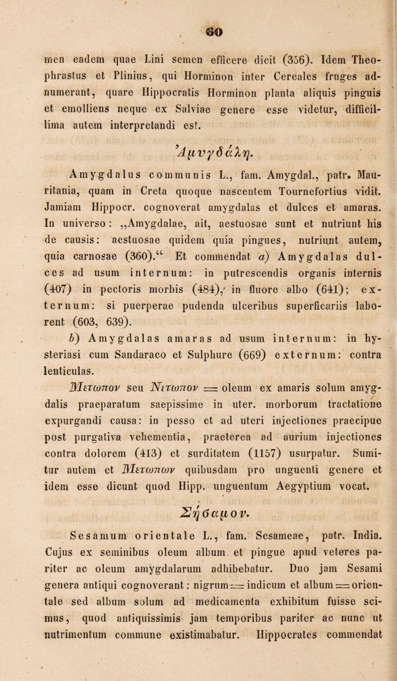 / men eadem quae Lini semen efficere dicit (356). Idem Theo¬ phrastus et Plinius, qui Horminon inter Cereales fruges ad- numerant, quare Hippocratis Horminon planta aliquis pinguis et emolliens neque ex Salviae genere esse videtur, difficil¬ lima autem interpretandi est. ’A[ivyd ahrj. Amygdalus communis L., fam. Amygdal., patr. Mau¬ ritania, quam in Creta quoque nascentem Tournefortius vidit. Jamiam Hippocr. cognoverat amygdalas et dulces et amaras. In universo: „Amygdalae, ait, aestuosae sunt et nutriunt his de causis: aestuosae quidem quia pingues, nutriunt autem, quia carnosae (360).u Et commendat a) Amygdalas dul¬ ces ad usum internum: in putrescendis organis internis (407) in pectoris morbis (484),* in fluore albo (64l); ex¬ ternum: si puerperae pudenda ulceribus superficariis labo¬ rent (603, 639). b) Amygdalas amaras ad usum internum: in hy- steriasi cum Sandaraco et Sulphure (669) externum: contra lenticulas. MtTconov seu Nntonov = oleum ex amaris solum amyg¬ dalis praeparatum saepissime in uter, morborum tractatione expurgandi causa: in pesso et ad uteri injectiones praecipue post purgativa vehementia, praeterea ad aurium injectiones contra dolorem (413) et surditatem (1157) usurpatur. Sumi¬ tur autem et Martoncov quibusdam pro unguenti genere et idem esse dicunt quod Hipp. unguentum Aegyptium vocat. 2rj6a[iov. Sesamum orientale L., fam. Sesameae, patr. India. Cujus ex seminibus oleum album et pingue apud veteres pa¬ riter ac oleum amygdalarum adhibebatur. Duo jam Sesami genera antiqui cognoverant: nigrum ~ indicum et album = orien¬ tale sed album solum ad medicamenta exhibitum fuisse sci¬ mus, quod antiquissimis jam temporibus pariter ac nunc ut nutrimentum commune existimabatur. Hippocrates commendat