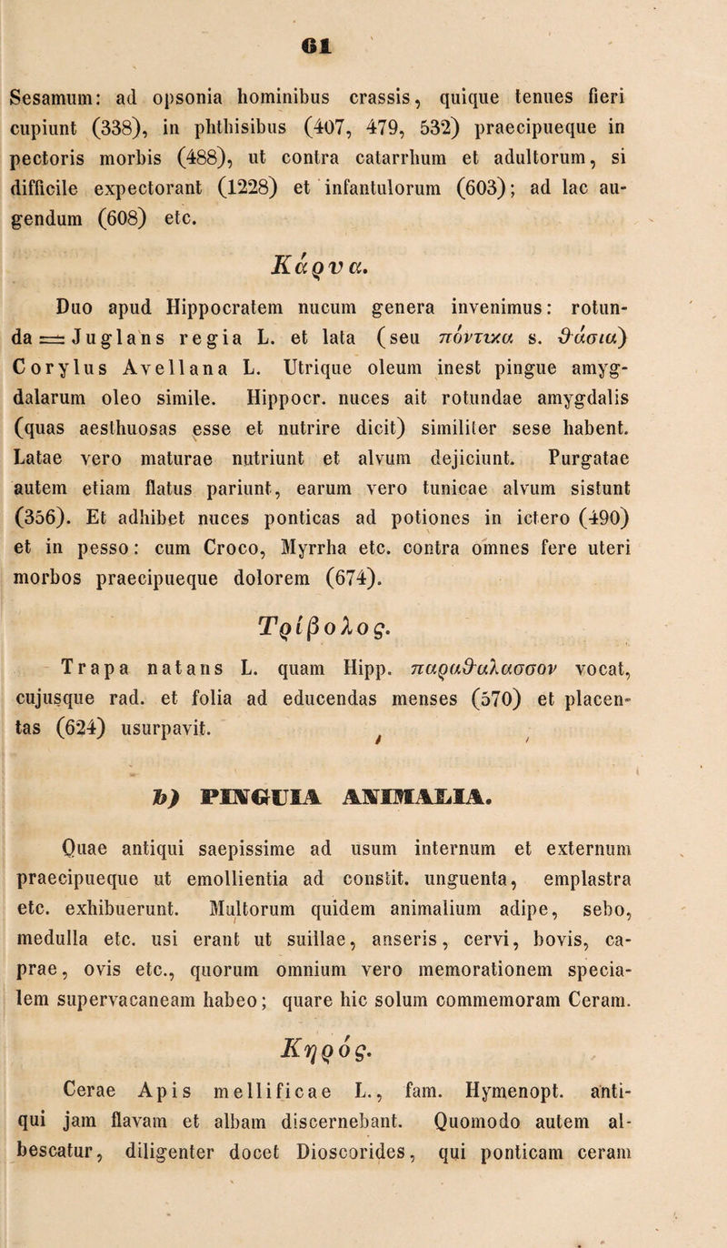 Sesamum: ad opsonia hominibus crassis, quique tenues fieri cupiunt (338), in phthisibus (407, 479, 532) praecipueque in pectoris morbis (488), ut contra catarrhum et adultorum, si difficile expectorant (1228) et infantulorum (603); ad lac au¬ gendum (608) etc. KaQva. Duo apud Hippocratem nucum genera invenimus: rotun¬ da =±=Juglans regia L. et lata (seu novTvxw s. ddoia) Corylus Avellana L. Utrique oleum inest pingue amyg¬ dalarum oleo simile. Hippocr. nuces ait rotundae amygdalis (quas aesthuosas esse et nutrire dicit) similiter sese habent. Latae vero maturae nutriunt et alvum dejiciunt. Purgatae autem etiam flatus pariunt, earum vero tunicae alvum sistunt (356). Et adhibet nuces ponticas ad potiones in ictero (490) et in pesso: cum Croco, Myrrha etc. contra omnes fere uteri morbos praecipueque dolorem (674). Tq ipoXog. Trapa natans L. quam Hipp. naga&uXaooov vocat, cujusque rad. et folia ad educendas menses (570) et placen¬ tas (624) usurpavit. b) PINGUIA AAIMAMA, Quae antiqui saepissime ad usum internum et externum praecipueque ut emollientia ad constit. unguenta, emplastra etc. exhibuerunt. Multorum quidem animalium adipe, sebo, medulla etc. usi erant ut suillae, anseris, cervi, bovis, ca¬ prae , ovis etc., quorum omnium vero memorationem specia¬ lem supervacaneam habeo; quare hic solum commemoram Ceram. KrjQog. Cerae Apis mellificae L., fam. Hymenopt. anti¬ qui jam flavam et albam discernebant. Quomodo autem al¬ bescatur, diligenter docet Dioscorides, qui ponticam ceram
