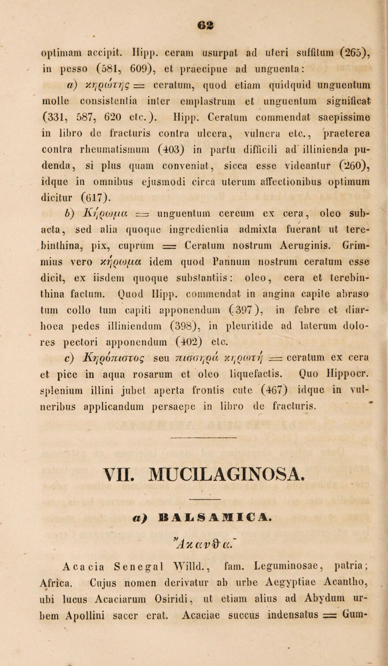 optimam accipit. Ilipp. ceram usurpat ad uteri suffitum (265), in pesso (581, 609), et praecipue ad unguenta: a) yjjQtuTTjg — ceratum, quod etiam quidquid unguentum molle consistentia inler emplastrum et unguentum significat (331, 587, 620 etc.). Ilipp. Ceratum commendat saepissime in libro de fracturis contra ulcera, vulnera etc., praeterea contra rheumatismum (403) in partu difficili ad illinienda pu¬ denda, si plus quam conveniat, sicca esse videantur (260), idque in omnibus ejusmodi circa uterum affectionibus optimum dicitur (617). b) KtjQh)f.ta = unguentum cereum ex cera, oleo sub- ✓ acta, sed alia quoque ingredienlia admixta fuerant ut tere¬ binthina, pix, cuprum = Ceratum nostrum Aeruginis. Grim- mius vero xrj()co[,ta idem quod Pannum nostrum ceratum esse dicit, ex iisdem quoque substantiis: oleo, cera et terebin¬ thina facium. Quod Ilipp. commendat in angina capite abraso tum collo tum capiti apponendum (397), in febre et diar- lioea pedes illiniendum (398), in pleuritide ad laterum dolo¬ res pectori apponendum (402) etc. c) KrjQoniOTog seu mooijQu y.r{Q(0Trj — ceratum ex cera et pice in aqua rosarum ct oleo liquefactis. Quo Hippocr. splenium illini jubet aperta frontis cute (467) idque in vul¬ neribus applicandum persaepe in libro de fracturis. VII. MUCILAGINOSA. a) BALSAIIICA, vA%av&cc' Acacia Senegal Willd., fam. Leguminosae, patria; Africa. Cujus nomen derivatur ab urbe Aegyptiae Acantho, ubi lucus Acaciarum Osiridi, ut etiam alius ad Abydum ur¬ bem Apollini sacer erat. Acaciae succus indensatus = Gum-