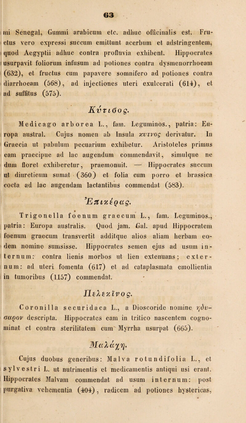 mi Senegal, Gummi arabicum etc. aclliuc officinalis est. Fru¬ ctus vero expressi succum emittunt acerbum et adstringentem, quod Aegyptii adhuc contra profluvia exhibent. Hippocrates usurpavit foliorum infusum ad potiones contra dysmenorrhoeam (632), et fructus cum papavere somnifero ad potiones contra diarrhoeam (568), ad injectiones uteri exulcerati (614), et ad suffitus (575). Kvntiog. Medicago arborea L., fam. Leguminos., patria: Eu¬ ropa austral. Cujus nomen ab Insula xvirog derivatur. In Graecia ut pabulum pecuarium exhibetur. Aristoteles primus eam praecipue ad lac augendum commendavit, simulque ne dum floret exhiberetur, praemonuit. — Hippocrates succum ut diureticum sumat (360) et folia cum porro et brassica cocta ad lac augendam lactantibus commendat (583). Trigon e lia f oenum graecum L., fam. Leguminos., patria: Europa australis. Quod jam. Gal. apud Hippocratem foenum graecum transvertit additque alios aliam herbam eo¬ dem nomine sumsisse. Hippocrates semen ejus ad usum in¬ ternum: contra lienis morbos ut lien extenuans; exter¬ num: ad uteri fomenta (617) et ad cataplasmata emollientia in tumoribus (1157) commendat. Ilelezlvog. Coronilla secui*idaca L., a Dioscoride nomine rfiv- ouqov descripta. Hippocrates eam in tritico nascentem cogno¬ minat ct contra sterilitatem cum Myrrha usurpat (665). Mahayyj. Cujus duobus generibus: Malva rotundifoli a L., et sylvestri L. ut nutrimentis et medicamentis antiqui usi erant. Hippocrates Malvam commendat ad usum internum: post purgativa vehementia (404), radicem ad potiones hystericas,