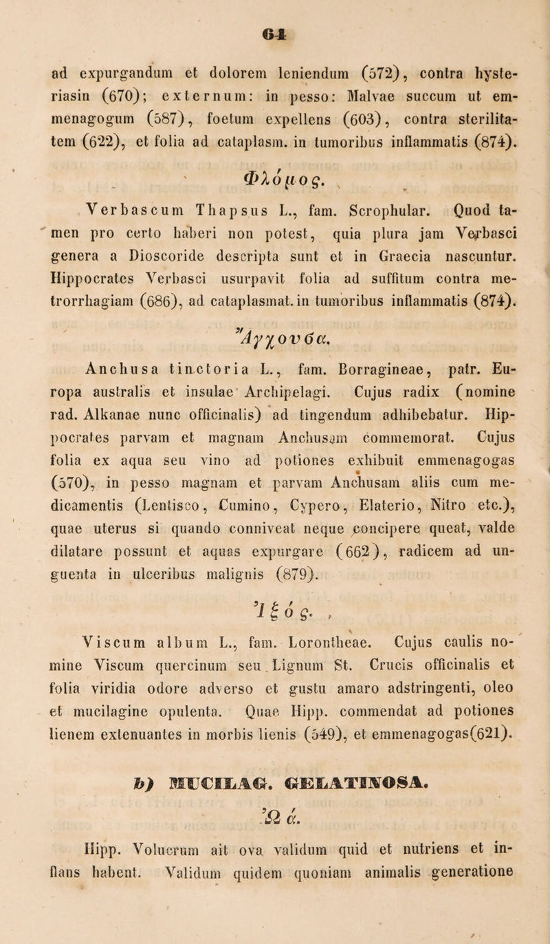 ad expurgandum et dolorem leniendum (572), contra hyste- riasin (670); externum: in pesso: Malvae succum ut em- menagogum (587), foetum expellens (603), contra sterilita¬ tem (622), et folia ad cataplasm. in tumoribus inflammatis (874). A 6 [i o g. Verbascum Thapsus L., fam. Scrophular. Quod ta¬ men pro certo haberi non potest, quia plura jam Verbasci genera a Dioscoride descripta sunt et in Graecia nascuntur. Hippocrates Verbasci usurpavit folia ad suffitum contra me¬ trorrhagiam (686), ad cataplasmat, in tumoribus inflammatis (874). *Ayyvov 6a. Anchus a timetor i a L., fam. Borragineae, patr. Eu¬ ropa australis et insulae Archipelagi. Cujus radix (nomine rad. Alkanae nunc officinalis) ad tingendum adhibebatur. Hip¬ pocrates parvam et magnam Anchusam commemorat. Cujus folia ex aqua seu vino ad potiones exhibuit emmenagogas (570), in pesso magnam et parvam Anchusam aliis cum me¬ dicamentis (Lentisco, Cumino, Cypero, Elaterio, Nitro etc.), quae uterus si quando conniveat neque jconcipere queat, valde dilatare possunt et aquas expurgare (662), radicem ad un¬ guenta in ulceribus malignis (879). 5y t. / ico^. , Viscum album L., fam. Lorontheae. Cujus caulis no¬ mine Viscum quercinum seu. Lignum St. Crucis officinalis et folia viridia odore adverso et gustu amaro adstringenti, oleo et mucilagine opulenta. Quae Hipp. commendat ad potiones lienem extenuantes in morbis lienis (549), et emmenagogas(62l). h) MIJCILACr. CLEliATIAOSA. IQ L Hipp. Volucrum ait ova validum quid et nutriens et in¬ flans habent. Validum quidem quoniam animalis generatione