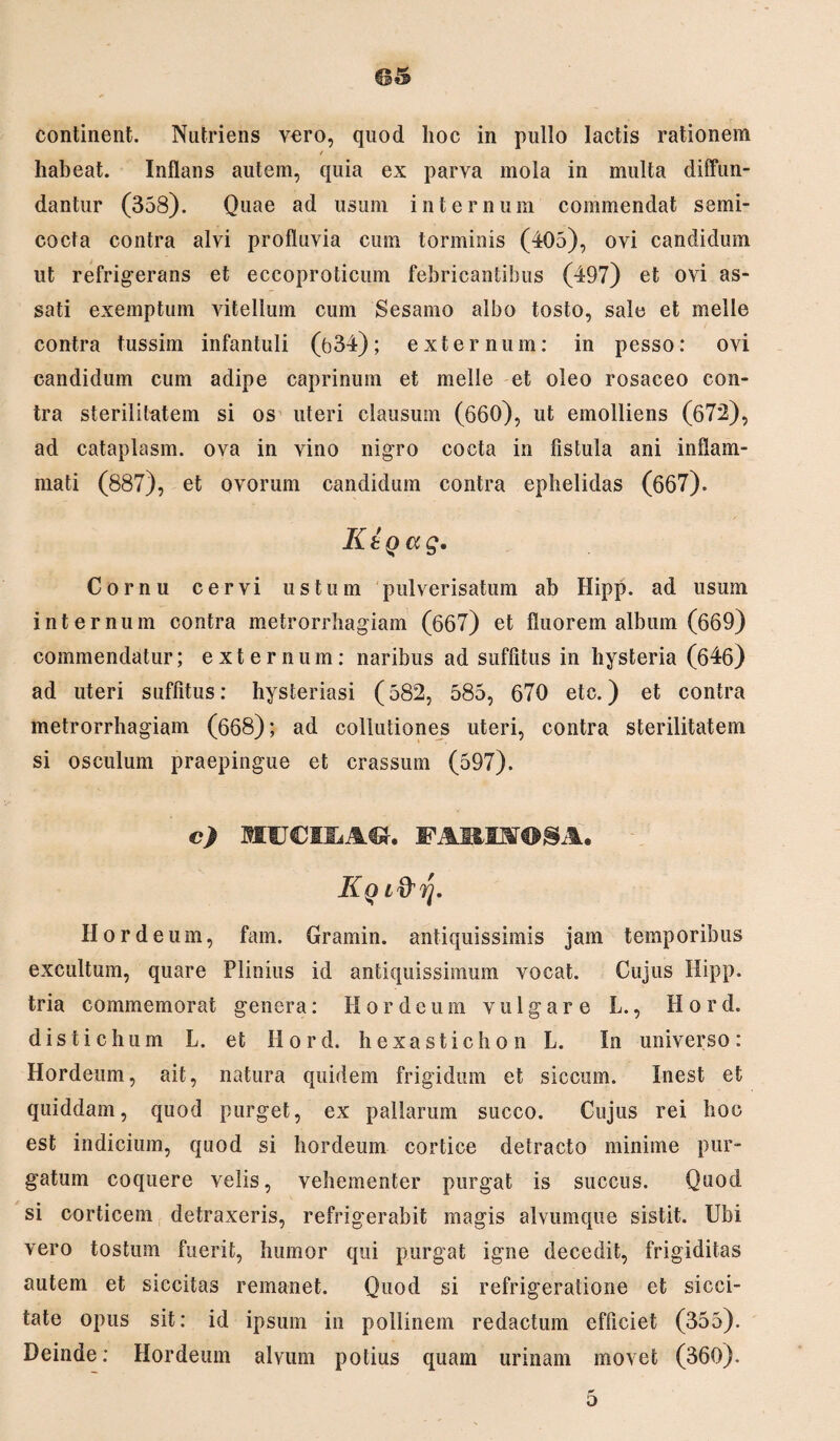 / habeat. Inflans autem, quia ex parva mola in multa diffun¬ dantur (358). Quae ad usum internum commendat semi¬ cocta contra alvi profluvia cum torminis (405), ovi candidum ut refrigerans et eccoproticum febricantibus (497) et ovi as¬ sati exemptum vitellum cum Sesamo albo tosto, sale et meile contra tussim infantuli (b34); externum: in pesso: ovi candidum cum adipe caprinum et meile et oleo rosaceo con¬ tra sterilitatem si os uteri clausum (660), ut emolliens (672), ad cataplasm. ova in vino nigro cocta in fistula ani inflam¬ mati (887), et ovorum candidum contra ephelidas (667). Ktg a g. Cornu cervi ustum pulverisatum ab Hipp. ad usum internum contra metrorrhagiam (667) et fluorem album (669) commendatur; externum: naribus ad suffitus in hysteria (646) ad uteri suffitus: hysteriasi (582, 585, 670 etc.) et contra metrorrhagiam (668); ad collutiones uteri, contra sterilitatem si osculum praepingue et crassum (597). c) MFCMLACU FAMSTOSA. Kq i&rj. Hordeum, fam. Gramin. antiquissimis jam temporibus excultum, quare Plinius id antiquissimum vocat. Cujus Hipp. tria commemorat genera: Hordeum vulgare L., H o r d. distichum L. et Hord. hexasticho n L. In universo: Hordeum, ait, natura quidem frigidum et siccum. Inest et quiddam, quod purget, ex pallarum succo. Cujus rei hoc est indicium, quod si hordeum cortice detracto minime pur¬ gatum coquere velis, vehementer purgat is succus. Quod si corticem detraxeris, refrigerabit magis alvumque sistit. Ubi vero tostum fuerit, humor qui purgat igne decedit, frigiditas autem et siccitas remanet. Quod si refrigeratione et sicci¬ tate opus sit: id ipsum in pollinem redactum efficiet (355). Deinde: Hordeum alvum potius quam urinam movet (360). 5