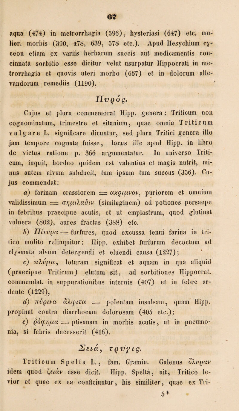6? aqua (474) in metrorrhagia (596), hysteriasi (647) etc. mu¬ lier. morbis (390, 478, 639, 578 etc.). Apud Hesychium cy- ceon etiam ex variis herbarum succis aut medicamentis con¬ cinnata sorbitio esse dicitur velut usurpatur Hippocrati in me¬ trorrhagia et quovis uteri morbo (667) et in dolorum alle¬ vandorum remediis (1190). IIvQog. Cujus et plura commemorat Hipp. genera: Triticum non cognominatum, trimestre et sitanium, quae omnia Triticum vulgare L. significare dicuntur, sed plura Tritici genera illo jam tempore cognata fuisse, locus ille apud Hipp. in libro de victus ratione p. 366 argumentatur. In universo Triti¬ cum, inquit, hordeo quidem est valentius et magis nutrit, mi¬ nus autem alvum subducit, tum ipsum tum succus (356). Cu¬ jus commendat: a) farinam crassiorem = axQif.ivov^ puriorem et omnium validissimum = oi^iLkaSiv (similaginem) ad potiones persaepe in febribus praecipue acutis, et ut emplastrum, quod glutinat vulnera (802), aures fractas (388) etc. b) lUzvqa — furfures, quod excussa tenui farina in tri¬ tico molito relinquitur; Hipp. exhibet furfurum decoctum ad clysmata alvum detergendi et eluendi causa (1227); c) TiXvfta, loturam significat et aquam in qua aliquid (praecipue Triticum) elutum sit, ad sorbitiones Hippocrat. commendat, in suppurationibus internis (407) et in febre ar- dente (1229), d) nvQiva aXqiTa = polentam insulsam, quam Hipp. propinat contra diarrhoeam dolorosam (405 etc.); e) Qocpij^ia = ptisanam in morbis acutis, ut in pneumo¬ nia, si febris decesserit (416). 2 e ia, TQvyig. \ Triticum Spelta L., fam. Gramin. Galenus olvgav idem quod £uav esse dicit. Hipp. Spelta, ait, Tritico le¬ vior et quae ex ea conficiuntur, his similiter, quae ex Tri-