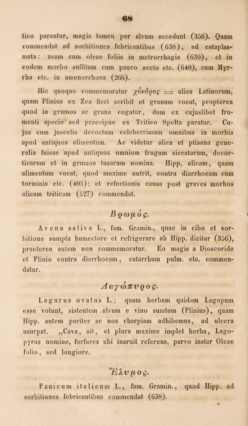 tico parantur, magis tamen per alvum secedunt (356). Quam commendat ad sorbitiones febricantibus (638), ad cataplas¬ mata: zeam cum oleae foliis in metrorrhagia (639), et in eodem morbo suffitum cum pauco aceto etc. (640), cum Myr¬ rha etc. in amenorrhoea (266). Hic quoque commemoratur /ovdyog —— alica Latinorum, quam Plinius ex Zea fieri scribit et granum vocat, propterea quod in grumos ac grana cogatur, dum ex cujuslibet fru¬ menti specie' sed praecipue ex Tritico Spelta paratur. Cu¬ jus cum jusculis decoctum celeberrimum omnibus in morbis apud antiquos alimentum. Ac videtur alica et ptisana gene¬ ralia fuisse apud antiquos omnium frugum siccatarum, decor- ticarum et in grumos tusarum nomina. Hipp, alicam, quam alimentum vocat, quod maxime nutrit, contra diarrhoeam cum torminis etc. (405); et refectionis causa post graves morbos alicam triticam (527) commendat. B QGd[i 6 g. Avena sativa L., fam. Gramin., quae in cibo et sor¬ bitione sumpta humectare et refrigerare ab Hipp. dicitur (356), praeterea autem non commemoratur. Eo magis a Dioscoride et Plinio contra diarrhoeam, catarrhum pulm. etc. commen¬ datur. AaywJtVQog. L a gurus ovatus L.; quam herbam quidam Lagopum esse volunt, sistentem alvum e vino sumtum (Plinius), quam Hipp. autem pariter ac nos charpiam adhibemus, ad ulcera usurpat. ,,Cava, ait, et plura maxime implet herba, Lago- pyrus nomine, furfures ubi inaruit referens, parvo instar Oleae folio, sed longiore. ”EXv u o g. Panicum i t a 1 i c u m L., fam. Gramin., quod Hipp. ad sorbitiones febricantibus commendat (638). 4*