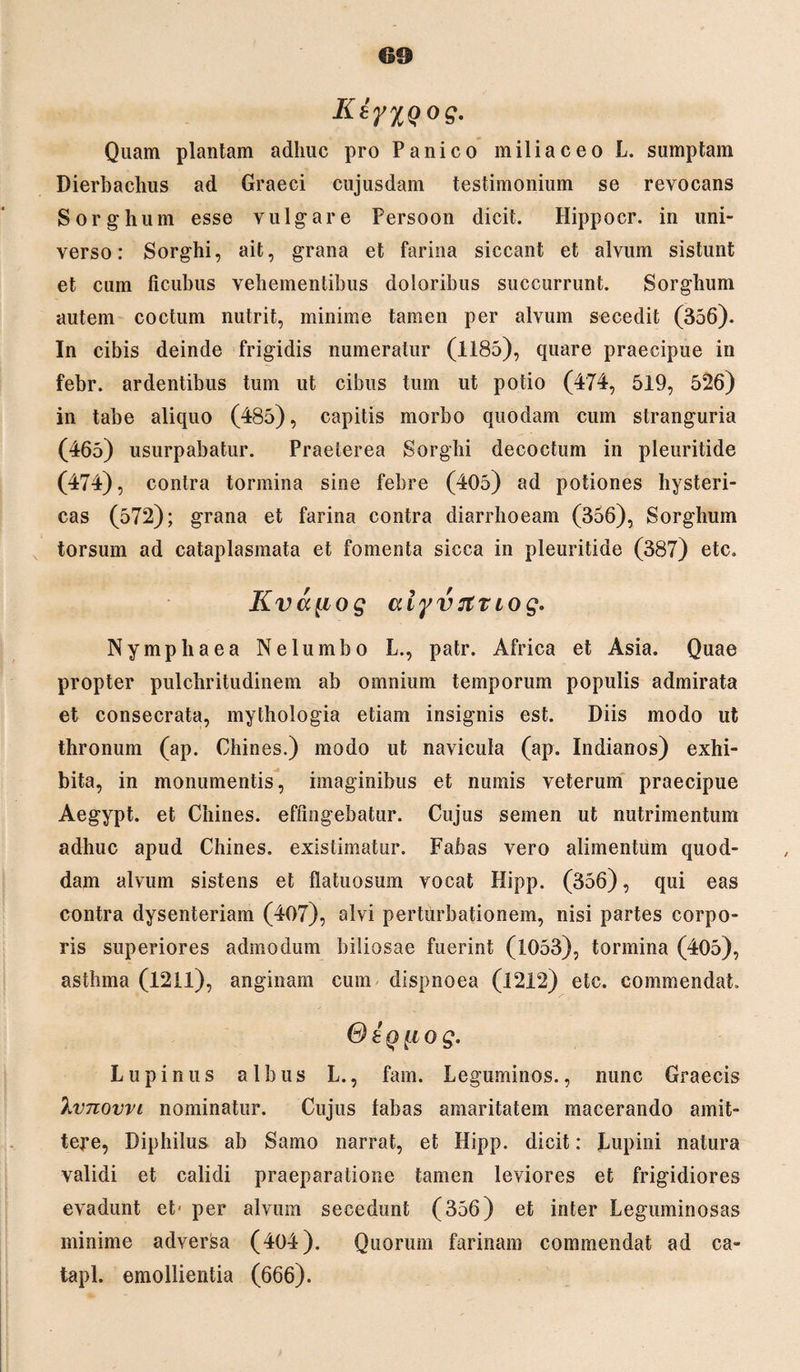 KtfXQog. Quam plantam adhuc pro Panico miliaceoL. sumptam Dierbaclms ad Graeci cujusdam testimonium se revocans Sorghum esse vulgare Persoon dicit. Hippocr. in uni¬ verso: Sorghi, ait, grana et farina siccant et alvum sistunt et cum ficubus vehementibus doloribus succurrunt. Sorghum autem coctum nutrit, minime tamen per alvum secedit (356). In cibis deinde frigidis numeratur (1185), quare praecipue in febr. ardentibus tum ut cibus tum ut potio (474, 519, 526) in tabe aliquo (485), capitis morbo quodam cum stranguria (465) usurpabatur. Praeterea Sorghi decoctum in pleuritide (474), contra tormina sine febre (405) ad potiones hysteri¬ cas (572); grana et farina contra diarrhoeam (356), Sorghum torsum ad cataplasmata et fomenta sicca in pleuritide (387) etc. Kva^iog aiyvTttiog. Nymphaea Ne lumbo L., patr. Africa et Asia. Quae propter pulchritudinem ab omnium temporum populis admirata et consecrata, mythologia etiam insignis est. Diis modo ut thronum (ap. Chines.) modo ut navicula (ap. Indianos) exhi¬ bita, in monumentis, imaginibus et numis veterum praecipue Aegypt. et Chines. effingebatur. Cujus semen ut nutrimentum adhuc apud Chines. existimatur. Fabas vero alimentum quod¬ dam alvum sistens et flatuosum vocat Hipp. (356), qui eas contra dysenteriam (407), alvi perturbationem, nisi partes corpo¬ ris superiores admodum biliosae fuerint (1053), tormina (405), asthma (1211), anginam cum dispnoea (1212) etc. commendat. <9 iq [io g. Lupinus albus L., fam. Leguminos., nunc Graecis 'kvnovvi nominatur. Cujus fabas amaritatem macerando amit- tepe, Diphilus ab Samo narrat, et Hipp. dicit: Lupini natura validi et calidi praeparatione tamen leviores et frigidiores evadunt et* per alvum secedunt (356) et inter Leguminosas minime adversa (404). Quorum farinam commendat ad ca- tapl. emollientia (666).