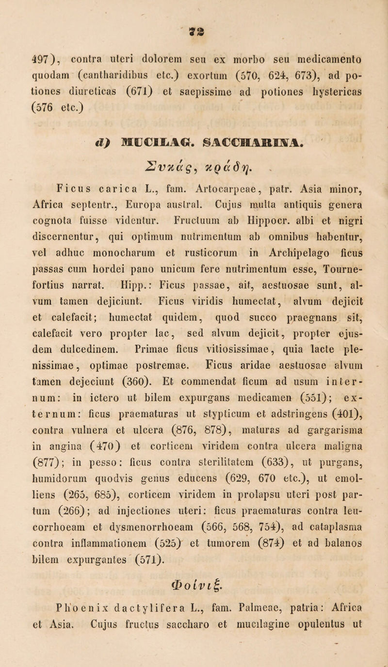 497), contra uteri dolorem seu ex morbo seu medicamento quodam (cantharidibus etc.) exortum (570, 624, 673), ad po¬ tiones diureticas (671) et saepissime ad potiones hystericas (576 etc.) d) MICIMCt. §A€€HARm. ' Uvnag, KQadrj. Ficus carica L., fam. Artocarpeae, patr. Asia minor, Africa septentr., Europa auslral. Cujus mulla antiquis genera cognota fuisse videntur. Fructuum ab Hippocr. albi et nigri discernentur, qui optimum nutrimentum ab omnibus habentur, vel adhuc monocharum et rusticorum in Archipelago ficus passas cum hordei pano unicum fere nutrimentum esse, Tourne- fortius narrat. Ilipp.: Ficus passae, ait, aestuosae sunt, al¬ vum tamen dejiciunt. Ficus viridis humectat, alvum dejicit et calefacit; humectat quidem, quod succo praegnans sit, calefacit vero propter lac, sed alvum dejicit, propter ejus¬ dem dulcedinem. Primae ficus vitiosissimae, quia lacte ple¬ nissimae , optimae postremae. Ficus aridae aestuosae alvum tamen dejeciunt (360). Et commendat licum ad usum inter¬ num: in ictero ut bilem expurgans medicamen (551); ex¬ ternum: ficus praematuras ut stypticum et adstringens (401), contra vulnera et ulcera (876, 878), maturas ad gargarisma in angina (470) et corticem viridem contra ulcera maligna (877); in pesso: ficus contra sterilitatem (633), ut purgans, humidorum quodvis genus educens (629, 670 etc.), ut emol¬ liens (265, 685), corticem viridem in prolapsu uteri post par¬ tum (266); ad injectiones uteri: ficus praematuras contra leu- corrhoeam et dysmenorrhoeam (566, 568, 754), ad cataplasma contra inflammationem (525) et tumorem (874) et ad balanos bilem expurgantes (571). ifio ivit;. Phoenix dactylifera L., fam. Palmeae, patria: Africa et Asia. Cujus fructus saccharo et mucilagine opulentus ut