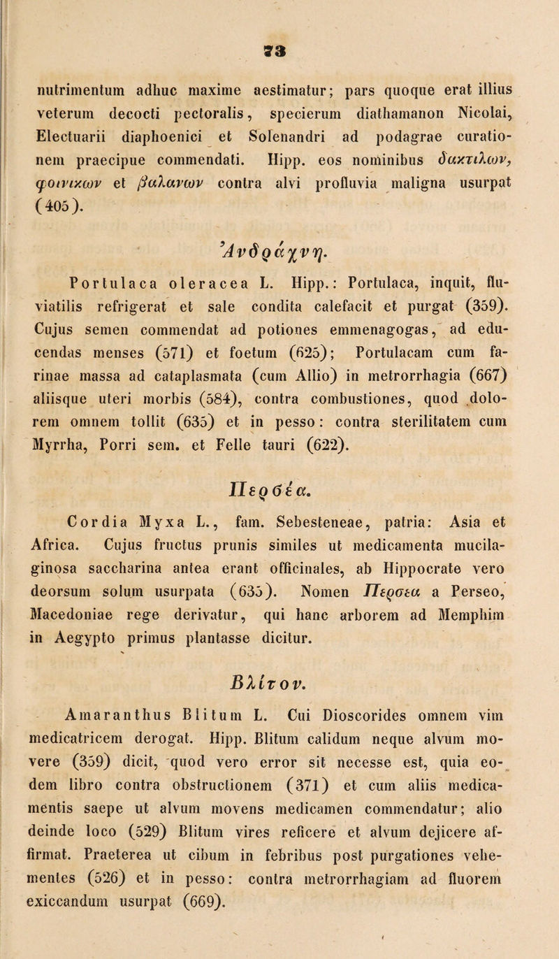 nutrimentum adhuc maxime aestimatur; pars quoque erat illius veterum decocti pectoralis, specierum diathamanon Nicolai, Electuarii diaphoenici et Solenandri ad podagrae curatio¬ nem praecipue commendati. Hipp. eos nominibus daxnliov, (fotvixwv et ftaXavcov contra alvi profluvia maligna usurpat (405). ’Av6 Portulaca oleracea L. Hipp.: Portulaca, inquit, flu¬ viatilis refrigerat et sale condita calefacit et purgat (359). Cujus semen commendat ad potiones emmenagogas, ad edu¬ cendas menses (571) et foetum (625); Portulacam cum fa¬ rinae massa ad cataplasmata (cum Allio) in metrorrhagia (667) aliisque uteri morbis (584), contra combustiones, quod dolo¬ rem omnem tollit (635) et in pesso: contra sterilitatem cum Myrrha, Porri sem. et Felle tauri (622). Ile q 6 i a. Cordia Myxa L., fam. Sebesteneae, patria: Asia et Africa. Cujus fructus prunis similes ut medicamenta mucila- ginosa saccharina antea erant officinales, ab Hippocrate vero deorsum solum usurpata (635). Nomen IltQoea a Perseo, Macedoniae rege derivatur, qui hanc arborem ad Memphim in Aegypto primus plantasse dicitur. X \ BIItov, Amaranthus Blitum L. Cui Dioscorides omnem vim medicatricem derogat. Hipp. Blitum calidum neque alvum mo¬ vere (359) dicit, quod vero error sit necesse est, quia eo¬ dem libro contra obstructionem (371) et cum aliis medica¬ mentis saepe ut alvum movens medicamen commendatur; alio deinde loco (529) Blitum vires reficere et alvum dejicere af¬ firmat. Praeterea ut cibum in febribus post purgationes vehe¬ mentes (526) et in pesso: contra metrorrhagiam ad fluorem exiccandum usurpat (669).