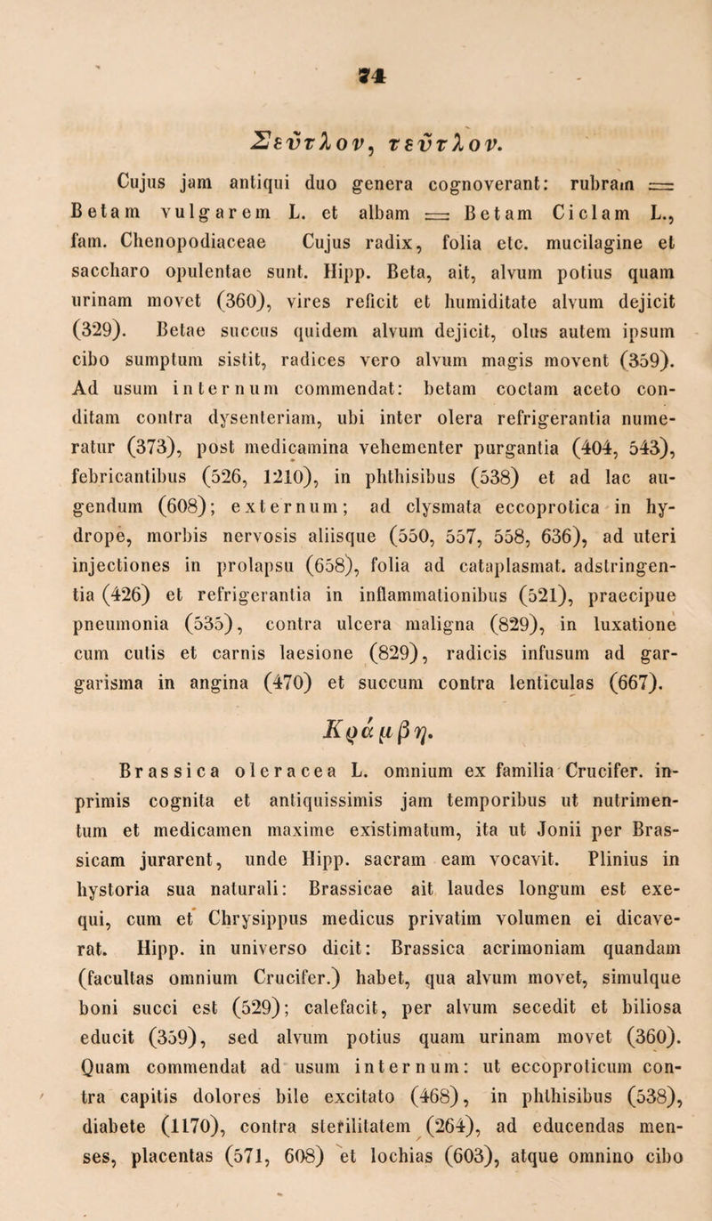 2bvt1ov, tevrlov. Cujus jam antiqui duo genera cognoverant: rubram = Betam vulgarem L. et albam — Betam Ciclam L., fam. Chenopodiaceae Cujus radix, folia etc. mucilagine et saccharo opulentae sunt. Hipp. Beta, ait, alvum potius quam urinam movet (360), vires reficit et humiditate alvum dejicit (3*29). Betae succus quidem alvum dejicit, olus autem ipsum cibo sumptum sistit, radices vero alvum magis movent (359). Ad usum internum commendat: betam coctam aceto con¬ ditam contra dysenteriam, ubi inter olera refrigerantia nume¬ ratur (373), post medicamina vehementer purgantia (404, 543), febricantibus (526, 1210), in phthisibus (538) et ad lac au¬ gendum (608); externum; ad clysmata eccoprotica in hy¬ drope, morbis nervosis aliisque (550, 557, 558, 636), ad uteri injectiones in prolapsu (658), folia ad cataplasmat, adstringen- tia (426) et refrigerantia in inflammationibus (521), praecipue pneumonia (535), contra ulcera maligna (829), in luxatione cum cutis et carnis laesione (829), radicis infusum ad gar- garisma in angina (470) et succum contra lenticulas (667). Brassica oleracea L. omnium ex familia Crucifer. in- primis cognita et antiquissimis jam temporibus ut nutrimen¬ tum et medicamen maxime existimatum, ita ut Jonii per Bras¬ sicam jurarent, unde Hipp. sacram eam vocavit. Plinius in hystoria sua naturali: Brassicae ait laudes longum est exe- qui, cum et Chrysippus medicus privatim volumen ei dicave¬ rat. Hipp. in universo dicit: Brassica acrimoniam quandam (facultas omnium Crucifer.) habet, qua alvum movet, simulque boni succi est (529); calefacit, per alvum secedit et biliosa educit (359), sed alvum potius quam urinam movet (360). Quam commendat ad usum internum: ut eccoproticum con¬ tra capitis dolores bile excitato (468), in phthisibus (538), diabete (1170), contra sterilitatem (264), ad educendas men¬ ses, placentas (571, 608) et lochias (603), atque omnino cibo
