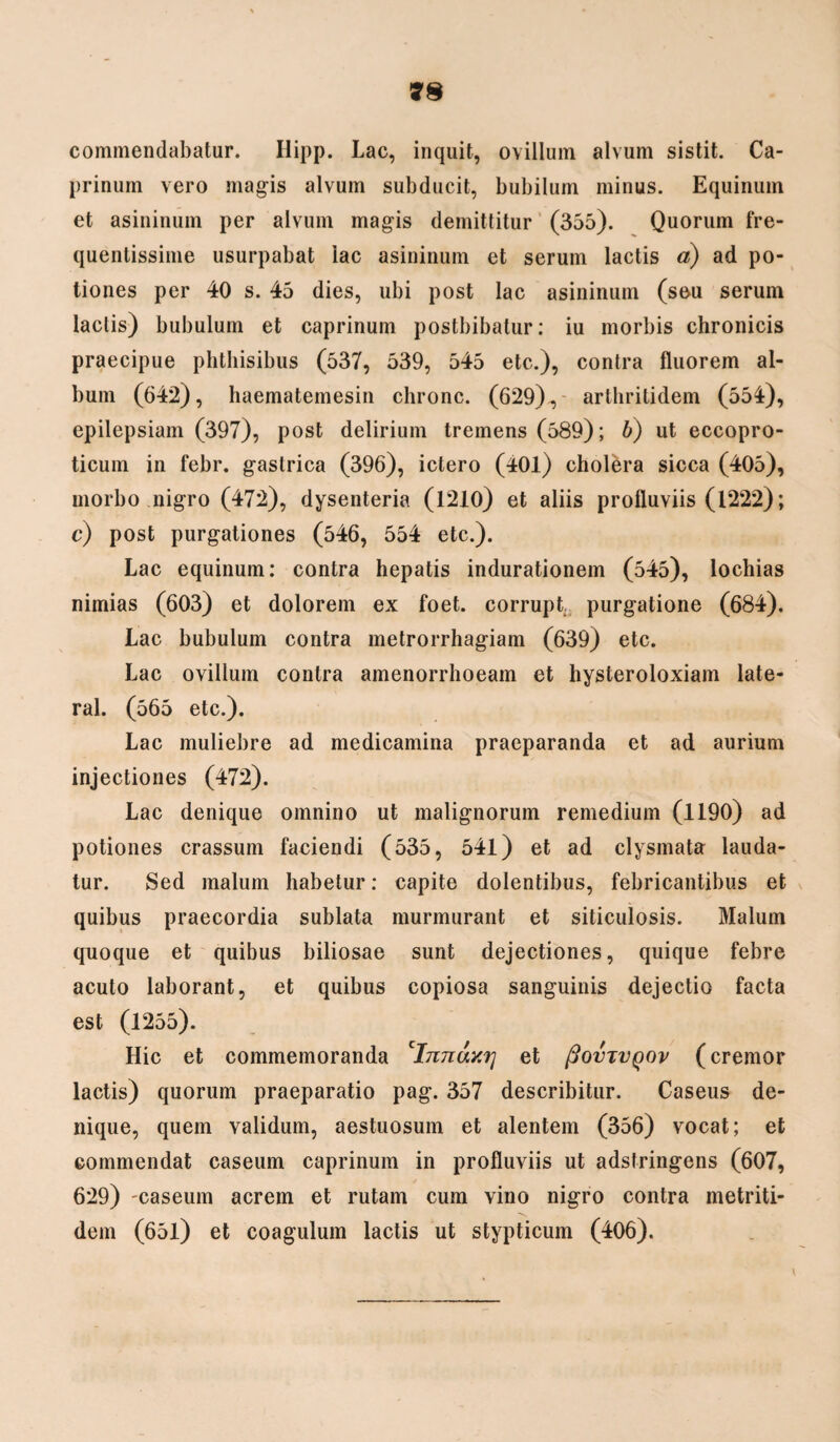 commendabatur. Hipp. Lac, inquit, ovillum alvum sistit. Ca¬ prinum vero magis alvum subducit, bubilum minus. Equinum et asininum per alvum magis demittitur (355). Quorum fre¬ quentissime usurpabat lac asininum et serum lactis a) ad po¬ tiones per 40 s. 45 dies, ubi post lac asininum (seu serum laciis) bubulum et caprinum postbibalur: iu morbis chronicis praecipue phthisibus (537, 539, 545 etc.), contra fluorem al¬ bum (642), haematemesin chronc. (629), arthritidem (554), epilepsiam (397), post delirium tremens (589); b) ut eccopro- ticum in febr. gastrica (396), ictero (401) cholera sicca (405), morbo nigro (472), dysenteria (1210) et aliis profluviis (1222); c) post purgationes (546, 554 etc.). Lac equinum: contra hepatis indurationem (545), lochias nimias (603) et dolorem ex foet. corrupt. purgatione (684). Lac bubulum contra metrorrhagiam (639) etc. Lac ovillum contra amenorrhoeam et hysleroloxiam late- ral. (565 etc.). Lac muliebre ad medicamina praeparanda et ad aurium injectiones (472). Lac denique omnino ut malignorum remedium (1190) ad potiones crassum faciendi (535, 541) et ad clysmata lauda¬ tur. Sed malum habetur: capite dolentibus, febricantibus et quibus praecordia sublata murmurant et siticulosis. Malum quoque et quibus biliosae sunt dejectiones, quique febre acuto laborant, et quibus copiosa sanguinis dejectio facta est (1255). Hic et commemoranda 1Innay.rj et (3ovtvqov (cremor lactis) quorum praeparatio pag. 357 describitur. Caseus de¬ nique, quem validum, aestuosum et alentem (356) vocat; et commendat caseum caprinum in profluviis ut adstringens (607, 629) -caseum acrem et rutam cum vino nigro contra metriti- dem (65l) et coagulum lactis ut stypticum (406).