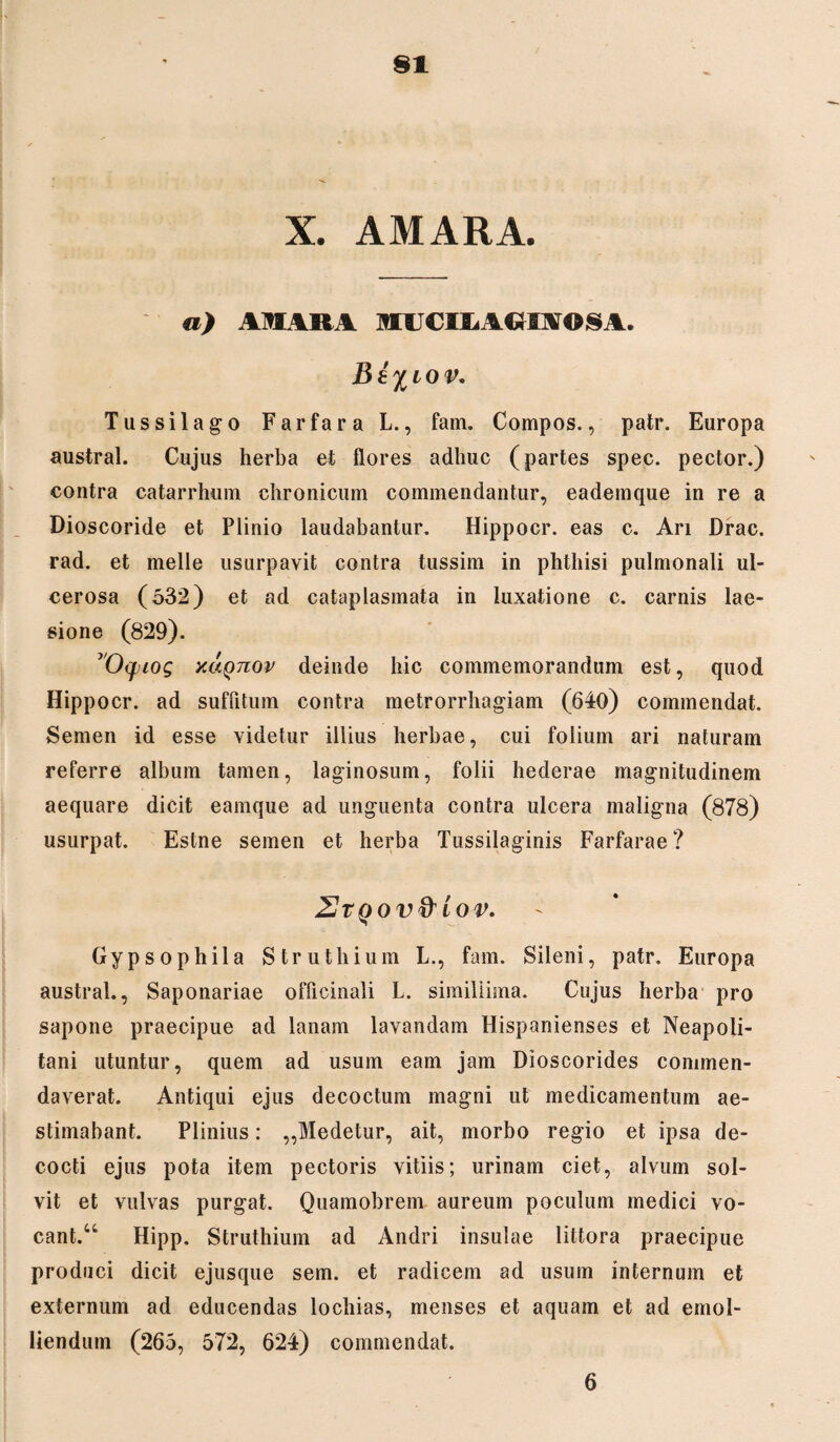 X. AMARA. a) AMARA MUCII* AGI A© 8 A. jB e %iov. Tussilago Farfara L., fam. Compos., patr. Europa austral. Cujus herba et flores adhuc (partes spec. pector.) contra catarrhum chronicum commendantur, eademque in re a Dioscoride et Plinio laudabantur. Hippocr. eas c. Ari Drac. rad. et meile usurpavit contra tussim in phthisi pulmonali ul¬ cerosa (532) et ad cataplasmata in luxatione c. carnis lae¬ sione (829). vO(piog xaQTiov deinde hic commemorandum est, quod Hippocr. ad suffitum contra metrorrhagiam (640) commendat. Semen id esse videtur illius herbae, cui folium ari naturam referre album tamen, laginosum, folii hederae magnitudinem aequare dicit eamque ad unguenta contra ulcera maligna (878) usurpat. Estne semen et herba Tussilaginis Farfarae? 2r qov&Iov. Gypsophila Struthium L., fam. Sileni, patr. Europa austral., Saponariae officinali L. simillima. Cujus herba pro sapone praecipue ad lanam lavandam Hispanienses et Neapoli¬ tani utuntur, quem ad usum eam jam Dioscorides commen¬ daverat. Antiqui ejus decoctum magni ut medicamentum ae¬ stimabant. Plinius: ,,Medetur, ait, morbo regio et ipsa de¬ cocti ejus pota item pectoris vitiis; urinam ciet, alvum sol¬ vit et vulvas purgat. Quamobrem aureum poculum medici vo¬ cant.44 Hipp. Struthium ad Andri insulae littora praecipue produci dicit ejusque sem. et radicem ad usum internum et externum ad educendas lochias, menses et aquam et ad emol¬ liendum (265, 572, 624) commendat. 6