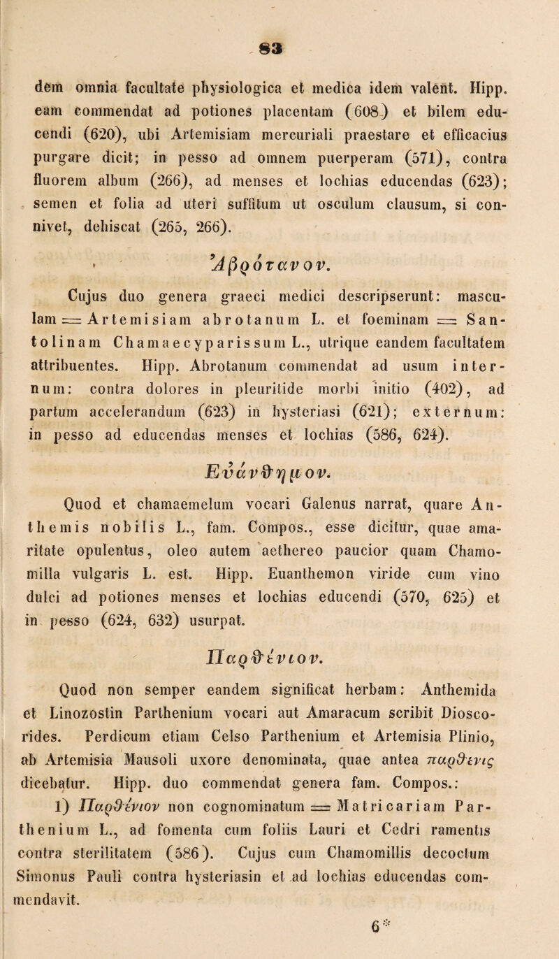 dem omnia facultate physiologica et medica idem valent. Hipp. eam commendat ad potiones placentam (608) et bilem edu¬ cendi (620), ubi Artemisiam mercuriali praestare et efficacius purgare dicit; in pesso ad omnem puerperam (571), contra fluorem album (266), ad menses et lochias educendas (623); semen et folia ad uteri suffitum ut osculum clausum, si con- nivet, dehiscat (265, 266). * ’APqOTCCV ov. Cujus duo genera graeci medici descripserunt: mascu¬ lam = Artemisiam abrotanum L. et foeminam = San- to 1 inam Chamaecyparissum L., utrique eandem facultatem attribuentes. Hipp. Abrotanum commendat ad usum inter¬ num: contra dolores in pleurilide morbi initio (402), ad partum accelerandum (623) in hysteriasi (621); externum: in pesso ad educendas menses et lochias (586, 624). Evav&rj {iov. Quod et chamaemelum vocari Galenus narrat, quare An¬ tii emis nobilis L., fam. Compos., esse dicitur, quae ama¬ ritate opulentus, oleo autem aethereo paucior quam Chamo¬ milla vulgaris L. est. Hipp. Euanthemon viride cum vino dulci ad potiones menses et lochias educendi (570, 625) et in pesso (624, 632) usurpat. IlaQrttVLOV. Quod non semper eandem significat herbam: Anthemida et Linozostin Parthenium vocari aut Amaracum scribit Diosco- rides. Perdicum etiam Celso Parthenium et Artemisia Plinio, ab Artemisia Mausoli uxore denominata, quae antea nay&tvig dicebatur. Hipp. duo commendat genera fam. Compos.: l) IlaQ&eviov non cognominatum =± Matri cariam Par¬ thenium L., ad fomenta cum foliis Lauri et Cedri ramentis contra sterilitatem (586). Cujus cum Chamomillis decoctum Simonus Pauli contra hysteriasin et ad lochias educendas com¬ mendavit.