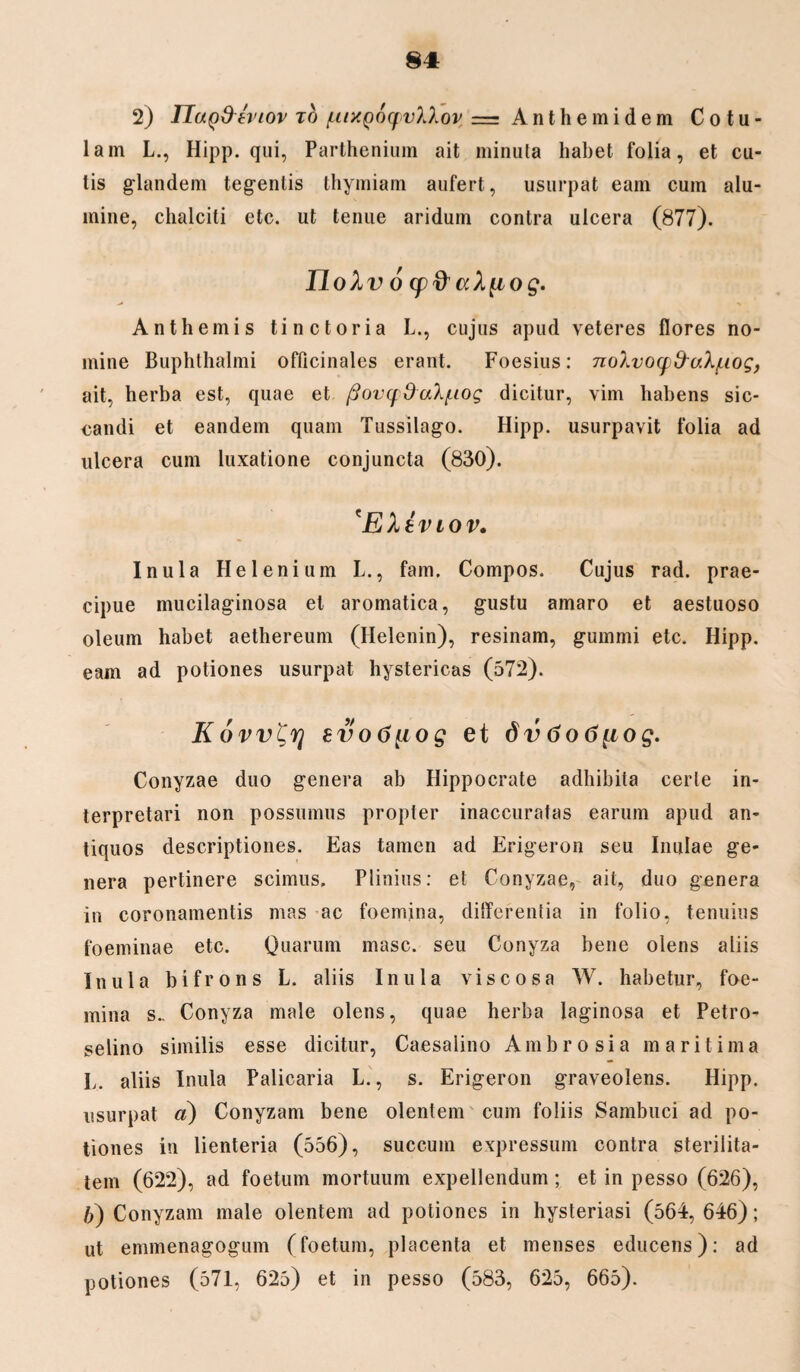 2) ITaQ&tviov to /uixQoqvXXov ==Anthemidem Cotu¬ lam L., Hipp. qui, Parthenium ait minuta habet folia, et cu¬ tis glandem tegentis thymiam aufert, usurpat eam cum alu¬ mine, chalciti etc. ut tenue aridum contra ulcera (877). nox v 6 (p&aXfiog. Anthemis tine tori a L., cujus apud veteres flores no¬ mine Buphthalmi offlcinales erant. Foesius: noXvoqfraX/uog, ait, herba est, quae et /3ovq0uXf.iog dicitur, vim habens sic¬ candi et eandem quam Tussilago. Hipp. usurpavit folia ad ulcera cum luxatione conjuncta (830). 'EXtviov. Inula Helenium L., fam. Compos. Cujus rad. prae¬ cipue mucilaginosa et aromatica, gustu amaro et aestuoso oleum habet aethereum (Helenin), resinam, gummi etc. Hipp. eam ad potiones usurpat hystericas (572). Kovv^rj evo6^iog et 6v 6o6[iog. Conyzae duo genera ab Hippocrate adhibita certe in¬ terpretari non possumus propter inaccuratas earum apud an¬ tiquos descriptiones. Eas tamen ad Erigeron seu Inulae ge¬ nera pertinere scimus, Plinius: et Conyzae, ait, duo genera in coronamentis mas ac foemina, differentia in folio, tenuius foeminae etc. Quarum masc. seu Conyza bene olens aliis Inula bifrons L. aliis Inula viscosa W. habetur, foe¬ mina S- Conyza male olens, quae herba laginosa et Petro¬ selino similis esse dicitur, Caesalino Ambrosia maritima L. aliis Inula Palicaria L., s. Erigeron graveolens. Hipp. usurpat a) Conyzam bene olentem cum foliis Sambuci ad po¬ tiones in lienteria (556), succum expressum contra sterilita¬ tem (622), ad foetum mortuum expellendum; et in pesso (626), b) Conyzam male olentem ad potiones in hysteriasi (564, 646); ut emmenagogum (foetum, placenta et menses educens); ad potiones (571, 625) et in pesso (583, 625, 665).