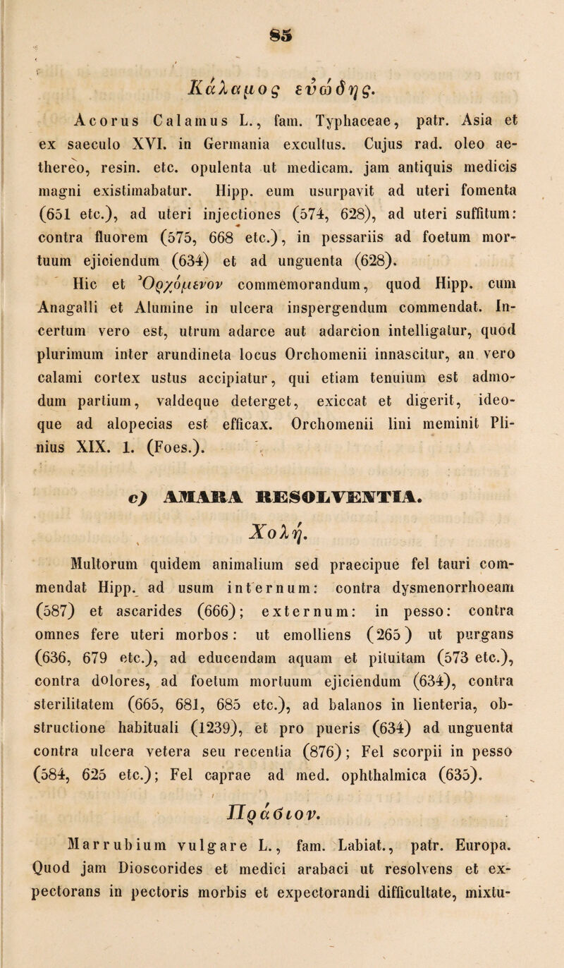 KaXa^iog Evcodrjg. Aco rus Calamus L., fam. Typhaceae, patr. Asia et ex saeculo XVI. in Germania excultus. Cujus rad. oleo ae- thereo, resin. etc. opulenta ut medicam, jam antiquis medicis magni existimabatur. Hipp. eum usurpavit ad uteri fomenta (651 etc.), ad uteri injectiones (574, 628), ad uteri suffitum: contra fluorem (575, 668 etc.), in pessariis ad foetum mor¬ tuum ejiciendum (634) et ad unguenta (628). Hic et ^OQ/o/xtvov commemorandum, quod Hipp. cum Anagalli et Alumine in ulcera inspergendum commendat. In¬ certum vero est, utrum adarce aut adarcion intelligatur, quod plurimum inter arundineta locus Orchomenii innascitur, an vero calami cortex ustus accipiatur, qui etiam tenuium est admo¬ dum partium, valdeque deterget, exiccat et digerit, ideo- que ad alopecias est efficax. Orchomenii lini meminit Pli¬ nius XIX. 1. (Fo es.). c) AMARA RESOLVEATIA. XoXrj. Multorum quidem animalium sed praecipue fel tauri com¬ mendat Hipp. ad usum internum: contra dysmenorrhoeam (587) et ascarides (666); externum: in pesso: contra omnes fere uteri morbos: ut emolliens (265) ut purgans (636, 679 etc.), ad educendam aquam et pituitam (573 etc.), contra dolores, ad foetum mortuum ejiciendum (634), contra sterilitatem (665, 681, 685 etc.), ad balanos in lienteria, ob¬ structione habituali (1239), et pro pueris (634) ad unguenta contra ulcera vetera seu recentia (876); Fel scorpii in pesso (584, 625 etc.); Fel caprae ad med. ophthalmica (635). i Marrubium vulgare L., fam. Labiat., patr. Europa. Quod jam Dioscorides et medici arabaci ut resolvens et ex¬ pectorans in pectoris morbis et expectorandi difficultate, mixtu-