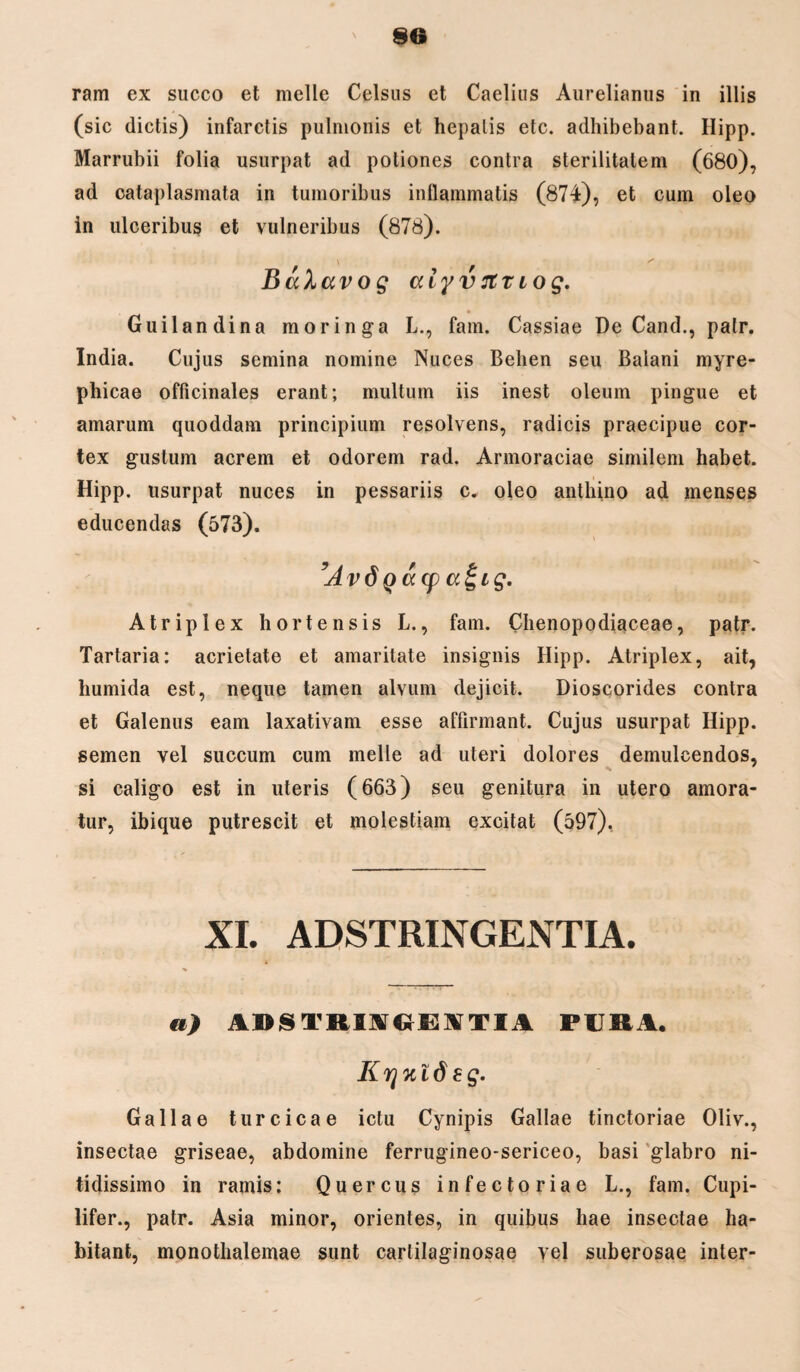 §6 ram ex succo et meile Celsus et Caelius Aurelianus in illis (sic dictis) infarctis pulmonis et hepatis etc. adhibebant. Hipp. Marrubii folia usurpat ad potiones contra sterilitatem (680), ad cataplasmata in tumoribus inflammatis (874), et cum oleo in ulceribus et vulneribus (878). BaXavog cciyvrtTiog. Guilandina moringa L., fam. Cassiae De Cand., palr. India. Cujus semina nomine Nuces Belien seu Balani myre- pbicae officinales erant; multum iis inest oleum pingue et amarum quoddam principium resolvens, radicis praecipue cor¬ tex gustum acrem et odorem rad. Armoraciae similem habet. Hipp. usurpat nuces in pessariis c. oleo anthino ad menses educendas (573). ’Avd Qacp a£ig. Atriplex hortensis L., fam. Chenopodiaceae, patr. Tartaria: acrietate et amaritate insignis Hipp. Atriplex, ait, humida est, neque tamen alvum dejicit. Dioscorides contra et Galenus eam laxativam esse affirmant. Cujus usurpat Hipp. semen vel succum cum meile ad uteri dolores demulcendos, si caligo est in uteris (663) seu genitura in utero amora- tur, ibique putrescit et molestiam excitat (597). XI. ADSTRINGENTIA. a) aiistriag t:\Tiv pura. Krjnideg. Gallae turcicae ictu Cynipis Gallae tinctoriae Oliv., insectae griseae, abdomine ferrugineo-sericeo, basi glabro ni¬ tidissimo in ramis: Quercus infectoriae L., fam. Cupi- lifer., patr. Asia minor, orientes, in quibus hae insectae ha¬ bitant, monothalemae sunt cartilaginosae vel suberosae inter-