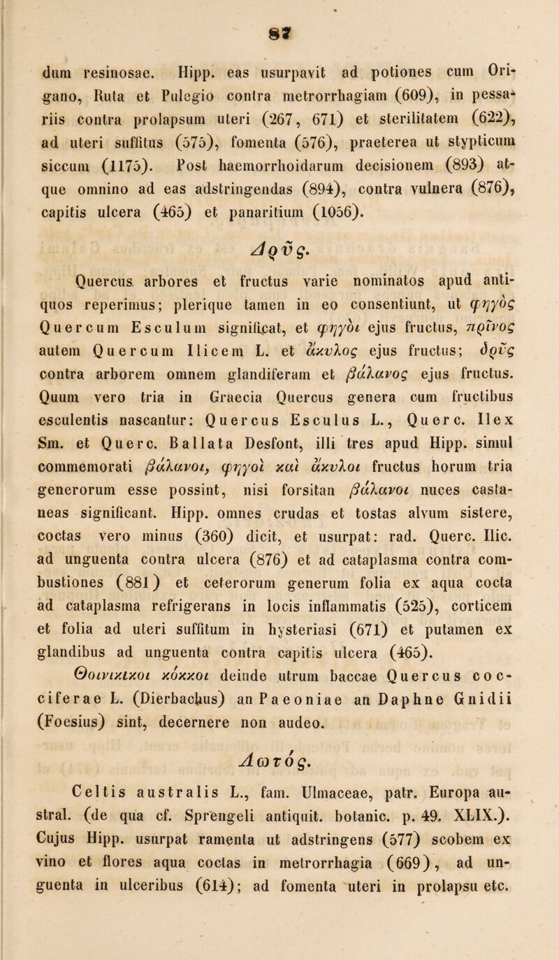 8* dum resinosae. Hipp. eas usurpavit ad potiones cum Ori¬ gano, Ruta et Pulegio contra metrorrhagiam (609), in pessa-^ riis contra prolapsum uteri (267, 671) et sterilitatem (622), ad uteri suffitus (575), fomenta (576), praeterea ut stypticum siccum (1175). Post haemorrhoidarum decisionem (893) at¬ que omnino ad eas adstringendas (894), contra vulnera (876), capitis ulcera (465) et panaritium (1056). AQvg. Quercus, arbores et fructus varie nominatos apud anti¬ quos reperimus; plerique tamen in eo consentiunt, ut (frjydg Quercum Esculum significat, et (pi]yoi ejus fructus, tiqivoq autem Quercum Ilicem L. et cixvXog ejus fructus; dgvg contra arborem omnem glandiferam et fiuXavog ejus fructus. Quum vero tria in Graecia Quercus genera cum fructibus esculentis nascantur: Quercus Esculus L., Qu ere. Ilex Sm. et Querc. Ballata Desfont, illi tres apud Hipp. simul commemorati fidXavoi, (pijyol xal cixvXoi fructus horum tria generorum esse possint, nisi forsitan /SuXavoi nuces casta¬ neas significant. Hipp. omnes crudas et tostas alvum sistere, coctas vero minus (360) dicit, et usurpat: rad. Querc. Ilie, ad unguenta contra ulcera (876) et ad cataplasma contra com¬ bustiones (881) et ceterorum generum folia ex aqua cocta ad cataplasma refrigerans in locis inflammatis (525), corticem et folia ad uteri suffitum in hysteriasi (671) et putamen ex glandibus ad unguenta contra capitis ulcera (465). Qoivixixoi xoxxoi deinde utrum baccae Quercus coc¬ ci ferae L. (DierbacUus) an Paeoniae an Daphne Gnidii (Foesius) sint, decernere non audeo. Aovog. Celtis australis L., fam. Ulmaceae, patr. Europa au- stral. (de qua cf. Sprengeli antiquit. botanic. p. 49. XLIX.). Cujus Hipp. usurpat ramenta ut adstringens (577) scobem ex vino et flores aqua coctas in metrorrhagia (669), ad un¬ guenta in ulceribus (614); ad fomenta uteri in prolapsu etc.