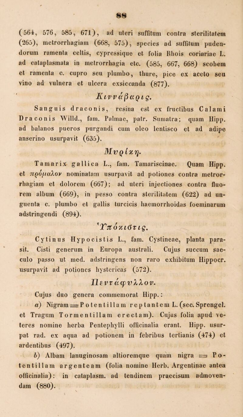 (564, 576, 585, 671), ad uteri suffitum contra sterilitatem (265), metrorrhagiam (668, 575), species ad suffitum puden¬ dorum ramenta celtis, cypressique et folia Rhois coriariae L. ad cataplasmata in metrorrhagia etc. (585, 667, 668) scobem et ramenta c. cupro seu plumbo, thure, pice ex aceto seu vino ad vulnera et ulcera exsiccanda (877). Klvv aficiQ iq. Sanguis draconis, resina est ex fructibus Calami Draconis Willd., fam. Palmae, patr. Sumatra; quam Hipp. ad balanos pueros purgandi cum oleo lentisco et ad adipe anserino usurpavit (635). Mvqlkt]. Tamarix gallica L., fam. Tamariscinae. Quam Hipp. et npofjaXov nominatam usurpavit ad potiones contra metror¬ rhagiam et dolorem (667); ad uteri injectiones contra fluo¬ rem album (669), in pesso contra sterilitatem (622) ad un¬ guenta c. plumbo et gallis turcicis haemorrhoidas foeminarum adstringendi (894). tYnoklGt ig. Cytinus Hypocis ti-s L., fam. Cystineae, planta para- sit. Cisti generum in Europa australi. Cujus succum sae¬ culo passo ut med. adstringens non raro exhibitum Hippocr. usurpavit ad potiones hystericas (572). Ilev T tt(pv XXov. Cujus duo genera commemorat Hipp.: a) Nigram = P otentillam reptantem L. (sec, Sprenget. et Tragum Tormentiliam erectam). Cujus folia apud ve¬ teres nomine herba Pentephylli officinalia erant. Hipp. usur¬ pat rad. ex aqua ad potionem in febribus tertianis (474) et ardentibus (497). b) Albam lanuginosam altioremque quam nigra = Po- tentillam argenteam (folia nomine Herb. Argentinae antea officinalia): in cataplasm. ad tendinem praecisum admoven¬ dam (880).