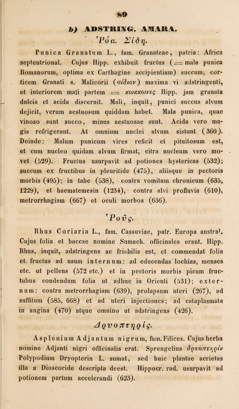 b) ABSTRmG, AMARA. 'Poa. 2Jidrj. Punica Granatum L., tam. Granateae, patria: Africa septentrional. Cujus Hipp. exhibuit fructus (— mala punica Romanorum, optima ex Carthagine accipientium) succum, cor¬ ticem Granati s. Malicorii (otdiov') maxima vi adstringenti, et interiorem mali partem = xcoxxcoveg Hipp. jam granata dulcia et acida discernit. Mali, inquit, punici succus alvum dejicit, verum aestuosum quiddam habet. Mala punica, quae vinoso sunt succo, minus aestuosae sunt. Acida vero ma¬ gis refrigerant. At omnium nuclei alvum sistunt (360). Deinde: Malum punicum vires reficit et pituitosum est, et cum nucleo quidam alvum firmat, citra nucleum vero mo¬ vet (529). Fructus usurpavit ad potiones hystericas (532); succum ex fructibus in pleuritide (475), aliisque in pectoris morbis (495); in tabe (538), contra vomitum chronicum (635, 1229), et haematemesin (1234), contra alvi profluvia (610), metrorrhagiam (667) et oculi morbos (636). *Povg. Rhus Coriaria L., fam. Cassuviae, patr. Europa austrah Cujus folia et baccae nomine Sumach. officinales erant. Hipp. Rhus, inquit, adstringens ac friabilis est, et commendat folia et fructus ad usum internum: ad educendas lochias, menses etc. ut pellens (572 etc.) et in pectoris morbis picum fruc- tubus condendum folia ut adhuc in Orienti (531); exter¬ num: contra metrorrhagiam (639), prolapsum uteri (267), ad suffitum (585, 668) et ad uteri injectiones; ad cataplasmata in angina (470) atque omnino ut adstringens (426). A QVO TtTTjQ ig. AspleniumAdjantuin nigrum, fam.Filices. Cujus herba nomine Adjanti nigri officinalis erat. Sprengelius dQvoTivriQiv Polypodium Dryopterin L. sumat, sed huic plantae acrietas illa a Dioscoride descripta deest. Hippocr. rad. usurpavit ad potionem partum accelerandi (623).