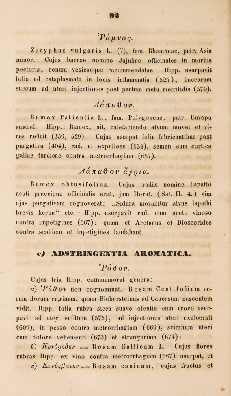 Pa^ivog. Zizyphus vulgaris L. (?), fam. Rhamneae, patr. Asia minor. Cujus baccae nomine Jujubae officinales in morbis pectoris, renum vesicaeque recommendatae. Hipp. usurpavit folia ad cataplasmata in locis inflammatis (525), baccarum succum ad uteri injectiones post partum metu metritidis (570). dccjtaftov. Rumex Patientia L., fam. Polygoneae, patr. Europa austral. Hipp.: Rumex, ait, calefaciendo alvum movet et vi¬ res reficit (359, 529). Cujus usurpat folia febricantibus post purgativa (404), rad. ut expellens (634), semen cum cortice gallae turcicae contra metrorrhagiam (667). Aattuft ov ayQicc. Rumex obtusifolius. Cujus radix nomine Lapathi acuti praecipue officinalis erat, jam Horat. (Sat. II. 4.) vim ejus purgativam cognoverat: ,,Sidura morabitur alvus lapathi brevis herbau etc. Hipp. usurpavit rad. cum aceto vinoso contra impetigines (667); quam et Aretaeus et Dioscorides contra scabiem et inpetigines laudabant. c) ADSTRKIiClEITIA AROMATICA. 'Po dov. Cujus tria Hipp. commemorat genera: а) Po&ov non cognominat. Rosam Centifoliam ve¬ ram florum reginam, quam Biebersteinus ad Caucasum nascentem vidit. Hipp. folia rubra sicca suave olentia cum croco usur¬ pavit ad uteri suffitum (575), ad injectiones uteri exulcerati (609), in pesso contra metrorrhagiam (669), scirrhum uteri cum dolore vehementi (673) et stranguriam (674); б) KvvoQodov — Rosam Gallicam L. Cujus flores rubras Hipp. ex vino contra metrorrhagiam (587) usurpat, et c) KvvogfiaTov Rosam caninam, cujus fructus et /