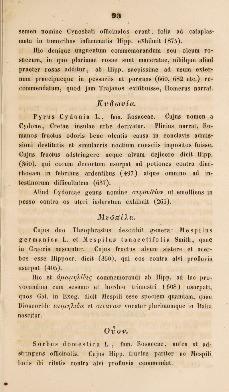 semen nomine Cynosbati officinales erant; folia ad cataplas¬ mata in tumoribus inflammatis Hipp. exhibuit (875). Hic denique unguentum commemorandum seu oleum ro¬ saceum, in quo plurimae rosae sunt maceratae, nihilque aliud praeter rosas additur, ab Hipp. saepissime ad usum exter¬ num praecipueque in pessariis ut purgans (660, 682 etc.) re- commendatum, quod jam Trajanos exhibuisse, Homerus narrat. Kv 6 03 vi a. Pyrus Cydonia L., fam. Rosaceae. Cujus nomen a Cydone, Cretae insulae urbe derivatur. Plinius narrat, Ro¬ manos fructus odoris bene olentis causa in conclavis admis¬ sioni destitutis et simulacris noctium consciis impositos fuisse. Cujus fructus adstringere neque alvum dejicere dicit Hipp. (360), qui eorum decoctum usurpat ad potiones contra diar¬ rhoeam in febribus ardentibus (497) atque omnino ad in¬ testinorum difficultatem (637). Aliud Cydoniae genus nomine OTQnvfrlov ut emolliens in pesso contra os uteri induratum exhibuit (265). MeGrtiha. Cujus duo Theophrastus describit genera: Mespilus germanica L. et Mespilus tanacetifolia Smith, quae in Graecia nascuntur. Cujus fructus alvum sistere et acer¬ bos esse Hippocr. dicit (360), qui eos contra alvi profluvia usurpat (405). Hic et u{uafa]Xldtg commemorandi ab Hipp. ad lac pro¬ vocandum cum sesamo et hordeo trimestri (608) usurpati, quos Gal. in Exeg. dicit Mespili esse speciem quandam, quae Dioseoride enif,n]hda et otiaviov vocatur plurimumque in Italia nascitur. Ovov. Sorbus domestica L., fam. Rosaceae, antea ut ad- stringens officinalis. Cujus Hipp. fructus pariter ac Mespili locis ibi citatis contra alvi profluvia commendat.