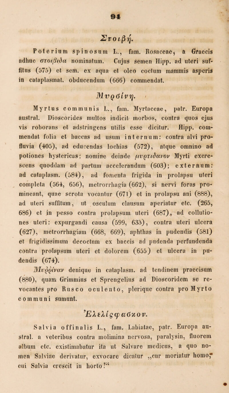 UTOifirj. Poterium spinosum L., fam. Rosaceae$ a Graecis adhuc OTOiflida nominatum. Cujus semen Hipp. ad uteri suf¬ fitus (575) et sem. ex aqua et oleo coctum mammis asperis in cataplasmat, obducendum (666) commendat. MvQ6ivrj. Myrtus communis L., fam. Myrtaceae, patr. Europa austral. Dioscorides multos indicit morbos, contra quos ejus vis roborans et adstringens utilis esse dicitur. Hipp. com¬ mendat folia et baccas ad usum internum: contra alvi pro¬ fluvia (405), ad educendas lochias (572), atque omnino ad potiones hystericas; nomine deinde /uv^nduvov Myrti excre¬ scens quoddam ad partum accelerandum (603); externum: ad cataplasm. (584), ad fomenta frigida in prolapsu uteri completa (564, 656), metrorrhagia (662), si nervi foras pro¬ mineant, quae scrota vocantur (671) et in prolapsu ani (888), ad uteri suffitum, ut osculum clausum aperiatur etc. (265, 686) et in pesso contra prolapsum uteri (687)., ad collutio¬ nes uteri: expurgandi causa (599, 633), contra uteri ulcera (627), metrorrhagiam (668, 669), aphthas in pudendis (58l) et frigidissimum decoctum ex baccis ad pudenda perfundenda contra prolapsum uteri et dolorem (655) et ulcera in pu¬ dendis (674). ]\1v(jqivuv denique in cataplasm. ad tendinem praecisum (880), quam Grimmius et Sprengelius ad Dioscoridem se re¬ vocantes pro Rusco oculento, plerique contra pro Myrto communi sumunt. ’EXe)utg(p a6uov. Salvia offinalis L., fam. Labiatae, patr. Europa au¬ stral. a veteribus contra molimina nervosa, paralysin, fluorem album etc. existimabatur ita ut Salvare medicus, a quo no¬ men Salviae derivatur, exvocare dicatur „cur moriatur horno cui Salvia crescit in horto !u