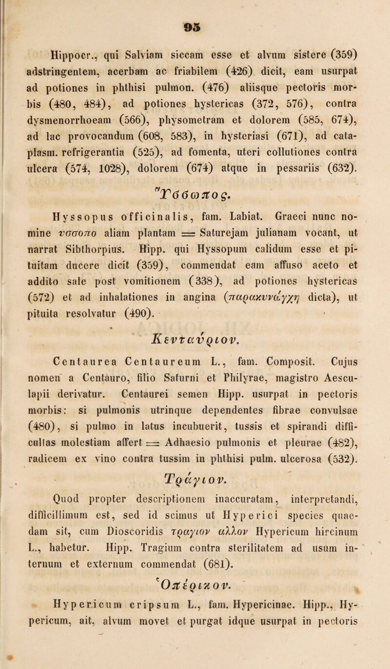 Hippocr., qui Salviam siccam esse et alvum sistere (359) adstringentem, acerbam ac friabilem (426) dicit, eam usurpat ad potiones in phthisi pulmon. (476) aliisque pectoris mor¬ bis (480, 484), ad potiones hystericas (372, 576), contra dysmenorrhoeam (566), physometram et dolorem (585, 674), ad lac provocandum (608, 583), in hysteriasi (671), ad cata- plasm. refrigerantia (525), ad fomenta, uteri collutiones contra ulcera (574, 1028), dolorem (674) atque in pessariis (632). V66& rtog. Hyssopus officinalis, fam. Labiat. Graeci nunc no¬ mine vgootio aliam plantam = Saturejam julianam vocant, ut narrat Sibthorpius. Hipp. qui Hyssopum calidum esse et pi¬ tuitam ducere dicit (359), commendat eam affuso aceto et addito sale post vomitionem (338), ad potiones hystericas (572) et ad inhalationes in angina (naQaxvvdy/i] dicta), ut pituita resolvatur (490). Kevtav qiov. Centaurea Centaureum L., fam. Composit. Cujus nomen a Centauro, filio Saturni et Philyrae, magistro Aescu¬ lapii derivatur. Centaurei semen Hipp. usurpat in pectoris morbis: si pulmonis utrinque dependentes fibrae convulsae (480), si pulmo in latus incubuerit, tussis et spirandi diffi¬ cultas molestiam affert = Adhaesio pulmonis et pleurae (482), radicem ex vino contra tussim in phthisi pulm. ulcerosa (532). Tyay iov. Quod propter descriptionem inaccuratam, interpretandi, difficillimum est, sed id scimus ut Hyperici species quae¬ dam sit, cum Dioscoridis TQaytov aXXov Hypericum hircinum L., habetur. Hipp. Tragium contra sterilitatem ad usum in¬ ternum et externum commendat (68l). 'On; zqluov. Hypericum cripsum L., fam. Hypericinae. Hipp., Hy¬ pericum, ait, alvum movet et purgat idque usurpat in pectoris