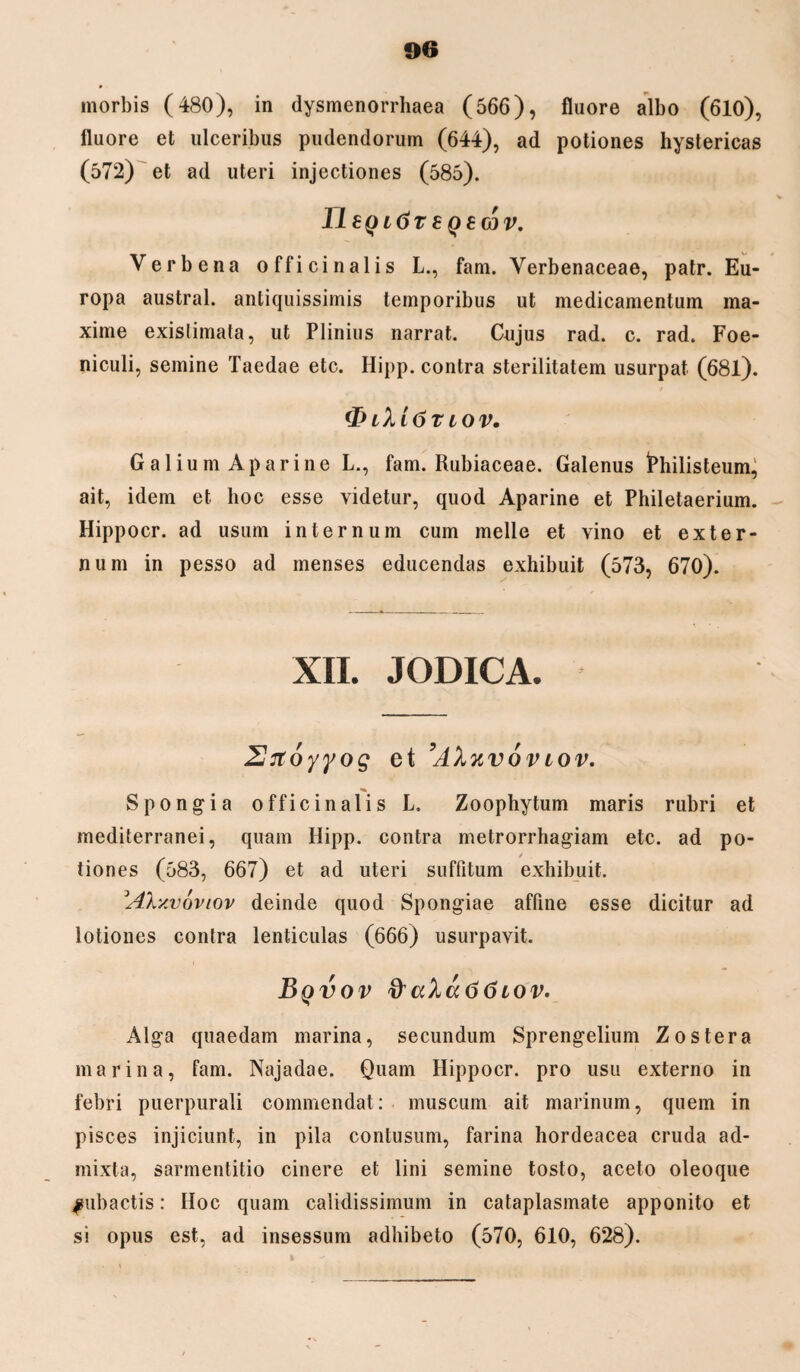 morbis (480), in dysmenorrhaea (566), fluore albo (610), fluore et ulceribus pudendorum (644), ad potiones hystericas (572) et ad uteri injectiones (585). IleQttiT S QBCdV. Verbena officinalis L., fam. Yerbenaceae, patr. Eu¬ ropa austral. antiquissimis temporibus ut medicamentum ma¬ xime exislimata, ut Plinius narrat. Cujus rad. c. rad. Foe- niculi, semine Taedae etc. Hipp. contra sterilitatem usurpat (681). <I> ihi6t iov. G alium A pari ne L., fam. Rubiaceae. Galenus fchilisteum, ait, idem et hoc esse videtur, quod Aparine et Philetaerium. Hippocr. ad usum internum cum meile et vino et exter¬ num in pesso ad menses educendas exhibuit (573, 670). XII. JODICA. Siroyyog et ’AXkvovtov. Spongia officinalis L. Zoophytum maris rubri et mediterranei, quam Hipp. contra metrorrhagiam etc. ad po¬ tiones (583, 667) et ad uteri suffitum exhibuit. Ah/.voviov deinde quod Spongiae affine esse dicitur ad lotiones contra lenticulas (666) usurpavit. Bqvov a%a66iov. Alga quaedam marina, secundum Sprengelium Zostera marina, fam. Najadae. Quam Hippocr. pro usu externo in febri puerpurali commendat: muscum ait marinum, quem in pisces injiciunt, in pila contusum, farina hordeacea cruda ad¬ mixta, sarmentitio cinere et lini semine tosto, aceto oleoque ^subactis: Hoc quam calidissimum in cataplasmate apponito et si opus est, ad insessum adhibeto (570, 610, 628).