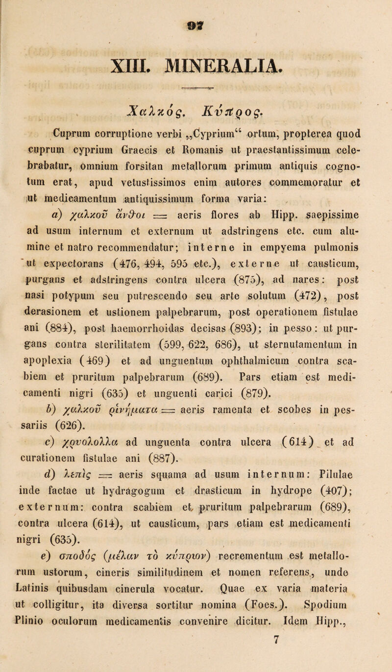 XIII. MINERALIA. Xahuog. Kvrtqog. Cuprum corruptione verbi „Cypriumu ortum, propterea quod cuprum cyprium Graecis et Romanis ut praestantissimum cele¬ brabatur, omnium forsitan metallorum primum antiquis cogno- tum erat, apud vetustissimos enim autores commemoratur et ut medicamentum antiquissimum forma varia: a) yulxov avd-oi aeris flores ab Hipp. saepissime ad usum internum et externum ut adstringens etc. cum alu¬ mine et natro recommendatur; interne in empyema pulmonis 'ut expectorans (476,494, 595 etc.), externe ut causticum, purgans et adstringens contra ulcera (875), ad nares: post nasi potypuin seu putrescendo seu arte solutum (472), post derasionem et ustionem palpebrarum, post operationem fistulae ani (884), post haemorrhoidas decisas (893); in pesso: ut pur¬ gans contra sterilitatem (599, 622, 686), ut sternutamentum in apoplexia (469) et ad unguentum ophthalmicum contra sca¬ biem et pruritum palpebrarum (689). Pars etiam est medi¬ camenti nigri (635) et unguenti carici (879). b) yaXxov Qiv/ynuTU = aeris ramenta et scobes in pes¬ sariis (626). c) ygvoXoXXa ad unguenta contra ulcera (614) et ad curationem fistulae ani (887). d) Xtmg  aeris squama ad usum internum: Pilulae inde factae ut hydragogum et drasticum in hydrope (407); externum: contra scabiem et pruritum palpebrarum (689), contra ulcera (614), ut causticum, pars etiam est medicamenti nigri (635). e) onodog (faXav to xvjiqiov) recrementum est metallo¬ rum ustorum, cineris similitudinem et nomen referens, undo » Latinis quibusdam cinerula vocatur. Quae ex varia materia ut colligitur, ita diversa sortitur nomina (Foes.). Spodium Plinio oculorum medicamentis convenire dicitur. Idem Hipp., 7