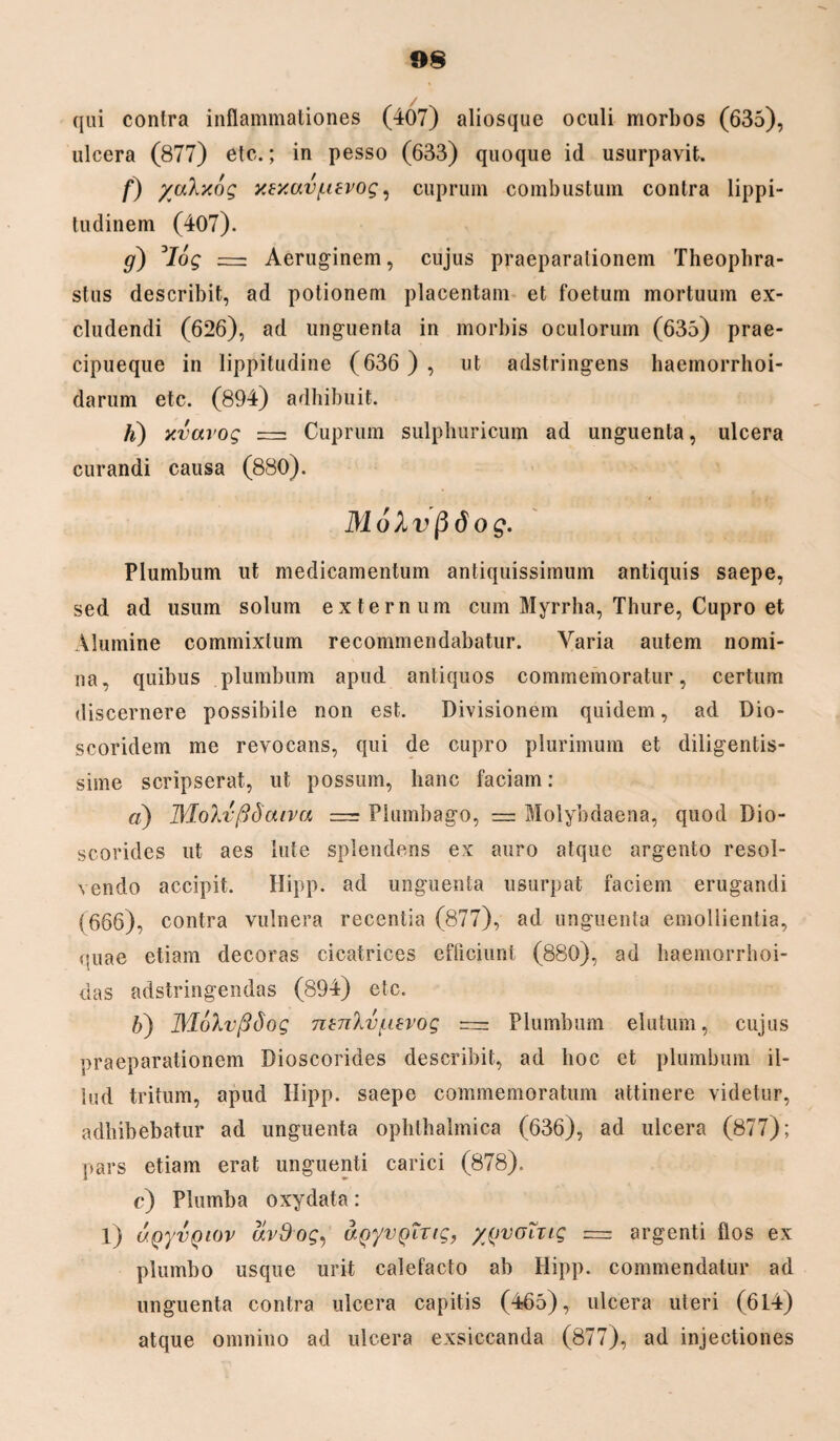 qui contra inflammationes (407) aliosque oculi morbos (635), ulcera (877) etc.; in pesso (633) quoque id usurpavit. f) yakxog xexavf-ievog, cuprum combustum contra lippi¬ tudinem (407). g) 3Iog = Aeruginem, cujus praeparationem Theophra¬ stus describit, ad potionem placentam et foetum mortuum ex¬ cludendi (626), ad unguenta in morbis oculorum (635) prae- cipueque in lippitudine (636 ) , ut adstringens haemorrhoi- darum etc. (894) adhibuit. Ii) xvarog = Cuprum sulphuricum ad unguenta, ulcera curandi causa (880). MoXvfidog. Plumbum ut medicamentum antiquissimum antiquis saepe, sed ad usum solum externum cum Myrrha, Thure, Cupro et Alumine commixtum recommendabatur. Varia autem nomi¬ na, quibus plumbum apud antiquos commemoratur, certum discernere possibile non est. Divisionem quidem, ad Dio- scoridem me revocans, qui de cupro plurimum et diligentis¬ sime scripserat, ut possum, hanc faciam: a) MoXvftSaiva = Plumbago, = Molybdaena, quod Bio- scorides ut aes lute splendens ex auro atque argento resol¬ vendo accipit. Hipp. ad unguenta usurpat faciem erugandi (666), contra vulnera recentia (877), ad unguenta emollientia, <iuae etiam decoras cicatrices efficiunt (880), ad haemorrhoi- das adstringendas (894) etc. b) JYLoXvfidog nenhjf.ievog =z Plumbum elutum, cujus praeparationem Dioscorides describit, ad hoc et plumbum il¬ lud tritum, apud Ilipp. saepe commemoratum attinere videtur, adhibebatur ad unguenta ophthalmica (636), ad ulcera (877); pars etiam erat unguenti carici (878). c) Plumba oxydata: 1) uQyvQiov avSog, agyvgTvig, yjjvoiug = argenti flos ex plumbo usque urit calefacto ab Hipp. commendatur ad unguenta contra ulcera capitis (465), ulcera uteri (614) atque omnino ad ulcera exsiccanda (877), ad injectiones