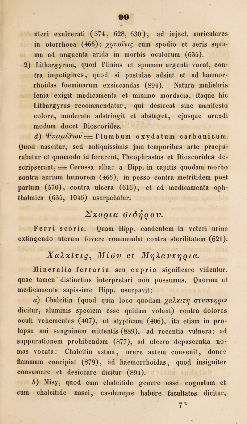uteri exulcerati (574, 628, 630), ad inject. auriculares > in otorrhoea (466); /Qvoizig cum spodio et aeris squa¬ ma ad unguenta arida in morbis oculorum (635). 2) Lithargyrum, quod Plinius et spumam argenti vocat, con¬ tra impetigines, quod si pustulae adsint et ad haemor- rhoidas foeminarum exsiccandas (894). Natura muliebris lenia exigit medicamenta et minime mordacia, itaque hic Lithargyrus recommendatur, qui desiccat sine manifesto colore, moderate adstringit et abstaget, ejusque urendi modum docet Dioscorides. d) ^vf-i^ddiov = Flumbum oxydatum carbo ni cum. Quod nascitur, sed antiquissimis jam temporibus arte praepa¬ rabatur et quomodo id facerent, Theophrastus et Dioscorides de¬ scripserant, = Cerussa alba: a Hipp. in capitis quodam morbo contra aurium humorem (466), in pesso contra metritidem post partum (570), contra ulcera (616), et ad medicamenta oph¬ thalmica (635, 1046) usurpabatur. UxoQia (jtdrjQOV. Ferri scoria. Quam Hipp. candentem in veteri urina extingendo uterum fovere commendat contra sterilitatem (621). ' . s XaXulvig9 M 16v et MvjXavTrjQ ia. Mineralia ferraria seu c u p r i a significare videntur, quae tamen distinctius interpretari non possumus. Quorum ut medicamenta sapissime Hipp. usurpavit: a) Chalcitin (quod quia loco quodam yalyuTrj CTvmrjQiv dicitur, aluminis speciem esse quidam volunt) contra dolores oculi vehementes (407), ut stypticum (406), ita etiam in pro¬ lapsu ani sanguinem mittentis (889), ad recentia vulnera: ad suppurationem prohibendam (877), ad ulcera depascentia no¬ mas vocata: Chalcitin ustam, urere autem convenit, donec flammam concipiat (879), ad haemorrhoidas, quod insigniter consumere et desiccare dicitur (894). b) Misy, quod cum chalcitide genere esse cognatum et cum chalcitide nasci, easdemque habere facultates dicitur, 7 *