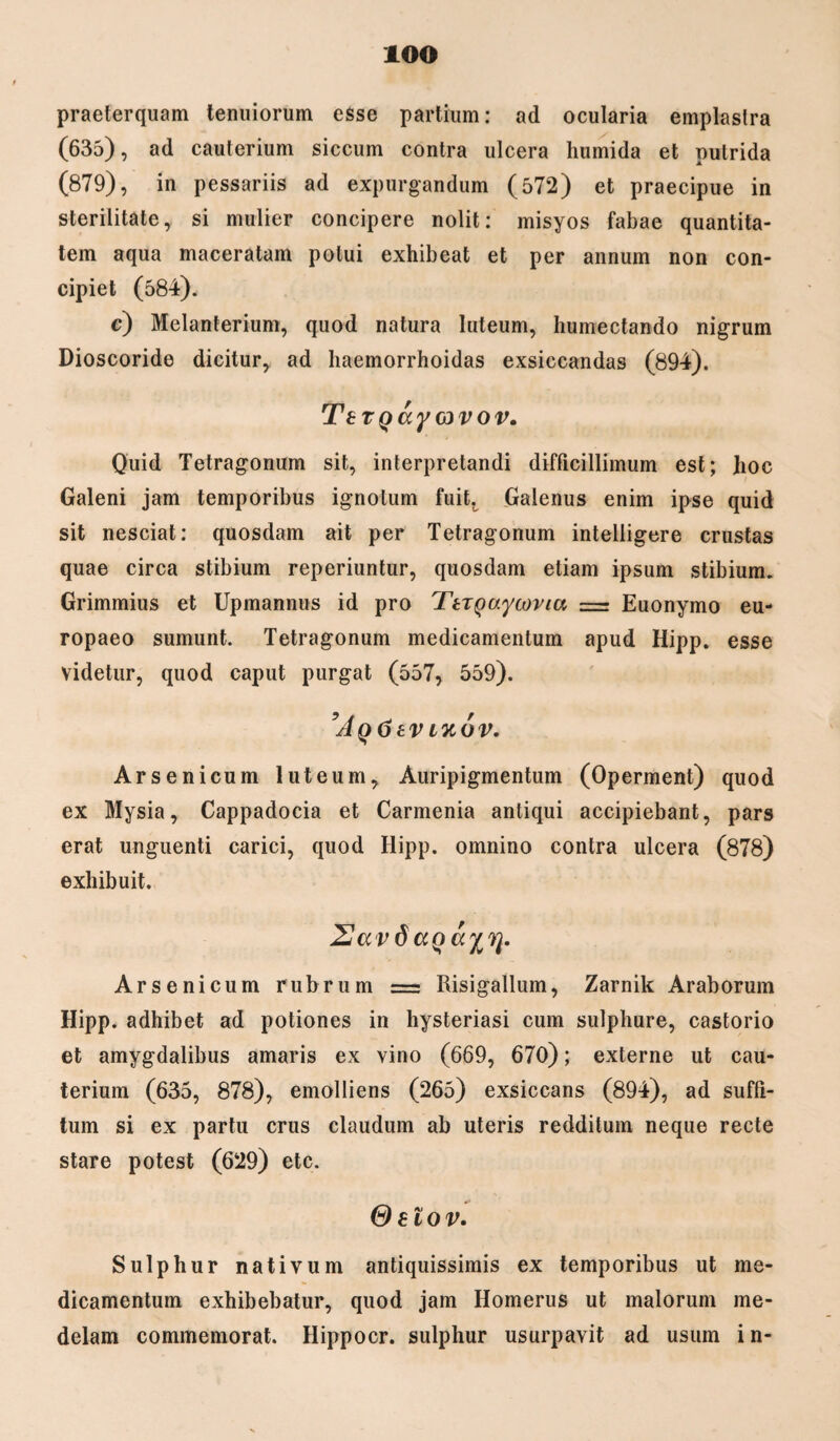 iOO praeterquam tenuiorum esse partium: ad ocularia emplastra (635), ad cauterium siccum contra ulcera humida et putrida (879), in pessariis ad expurgandum (572) et praecipue in sterilitate, si mulier concipere nolit: misyos fabae quantita¬ tem aqua maceratam potui exhibeat et per annum non con¬ cipiet (584). c) Melanterium, quod natura luteum, humectando nigrum Dioscoride dicitur, ad liaemorrhoidas exsiccandas (894). TeTQayovov. Quid Tetragonum sit, interpretandi difficillimum est; lioc Galeni jam temporibus ignotum fuit. Galenus enim ipse quid sit nesciat: quosdam ait per Tetragonum intelligere crustas quae circa stibium reperiuntur, quosdam etiam ipsum stibium. Grimmius et Upmannus id pro TtTQaycovia = Euonymo eu- ropaeo sumunt. Tetragonum medicamentum apud Hipp. esse videtur, quod caput purgat (557, 559). ’Aq6tv wov. Arsenicum luteum. Auripigmentum (Operment) quod ex Mysia, Cappadocia et Carmenia antiqui accipiebant, pars erat unguenti carici, quod Hipp. omnino contra ulcera (878) exhibuit. 2av dagccy?}. Arsenicum rubrum = Risigallum, Zarnik Araborum Hipp. adhibet ad potiones in hysteriasi cum sulphure, castorio et amygdalibus amaris ex vino (669, 670); externe ut cau¬ terium (635, 878), emolliens (265) exsiccans (894), ad suffi¬ tum si ex partu crus claudum ab uteris redditum neque recte stare potest (629) etc. Gelov. Sulphur nativum antiquissimis ex temporibus ut me¬ dicamentum exhibebatur, quod jam Homerus ut malorum me¬ delam commemorat. Hippocr. sulphur usurpavit ad usum in-