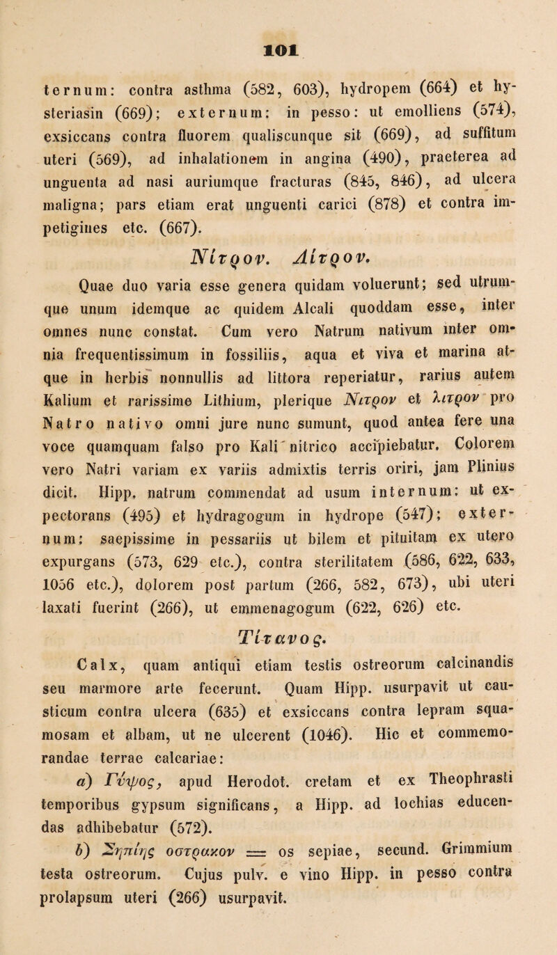 lOl ternum: contra asthma (582, 603), hydropem (664) et hy- steriasin (669); externum; in pesso: ut emolliens (574), exsiccans contra fluorem qualiscunque sit (669), ad suffitum uteri (569), ad inhalationem in angina (490), praeterea ad unguenta ad nasi auriumque fracturas (845, 846), ad ulcera maligna; pars etiam erat unguenti carici (878) et contra im¬ petigines etc. (667). NI TQOV. ALxqov. Quae duo varia esse genera quidam voluerunt; sed utrum¬ que unum idemque ac quidem Alcali quoddam esse, inter omnes nunc constat. Cum vero Natrum nativum inter om¬ nia frequentissimum in fossiliis, aqua et viva et marina at¬ que in herbis nonnullis ad littora reperiatur, rarius autem Kalium et rarissime Lithium, plerique Nltqov et Xitqov pro Natro nativo omni jure nunc sumunt, quod antea fere una voce quamquam falso pro Kalinitrico accipiebatur. Colorem vero Natri variam ex variis admixtis terris oriri, jam Plinius dicit. Hipp, natrum commendat ad usum internum; ut ex¬ pectorans (495) et hydragogum in hydrope (547); exter¬ num: saepissime in pessariis ut bilem et pituitam ex utero expurgans (573, 629 etc.), contra sterilitatem (586, 622, 633, 1056 etc.), dolorem post partum (266, 582, 673), ubi uteri laxati fuerint (266), ut emmenagogum (622, 626) etc. Ttravog. Calx, quam antiqui etiam testis ostreorum calcinandis seu marmore arte fecerunt. Quam Hipp. usurpavit ut cau- * sticum contra ulcera (635) et exsiccans contra lepram squa¬ mosam et albam, ut ne ulcerent (1046). Hic et commemo¬ randae terrae calcariae: a) Tvtyoq, apud Herodot. cretam et ex Theophrasti temporibus gypsum significans, a Hipp. ad lochias educen¬ das adhibebatur (572). b) ootquxov = os sepiae, secund. Grimmium testa ostreorum. Cujus pulv. e vino Hipp. in pesso contra