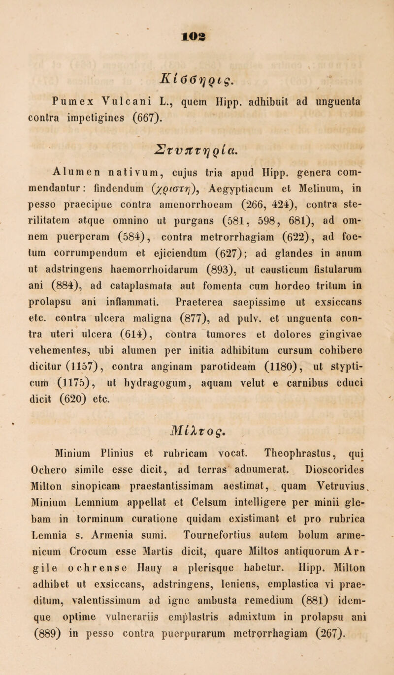 103 KL66rjQig. Pumex Vulcani L., quem Hipp. adhibuit ad unguenta contra impetigines (667). 2Jrvrttr]QLa. Alumen nativum, cujus tria apud Hipp. genera com¬ mendantur : findendum (/glori]), Aegyptiacum et Melinum, in pesso praecipue contra amenorrhoeam (266, 424), contra ste¬ rilitatem atque omnino ut purgans (581, 598, 681), ad om¬ nem puerperam (584), contra metrorrhagiam (622), ad foe¬ tum corrumpendum et ejiciendum (627); ad glandes in anum ut adstringens haemorrhoidarum (893), ut causticum fistularum ani (884), ad cataplasmata aut fomenta cum hordeo tritum in prolapsu ani inflammati. Praeterea saepissime ut exsiccans etc. contra ulcera maligna (877), ad pulv. et unguenta con¬ tra uteri ulcera (614), contra tumores et dolores gingivae vehementes, ubi alumen per initia adhibitum cursum cohibere dicitur (1157), contra anginam parotideam (1180), ut stypti¬ cum (1175), ut hydragogum, aquam velut e carnibus educi dicit (620) etc. MiXtog. Minium Plinius et rubricam vocat. Theophrastus, qui Ochero simile esse dicit, ad terras adnumerat. Dioscorides Milton sinopicam praestantissimam aestimat, quam Vetruvius. Minium Lemnium appellat et Celsum intelligere per minii gle¬ bam in torminum curatione quidam existimant et pro rubrica Lemnia s. Armenia sumi. Tournefortius autem bolum arme* nicum Crocum esse Martis dicit, quare Miltos antiquorum Ar¬ gile ochrense Hauy a plerisque habetur. Hipp. Milton adhibet ut exsiccans, adstringens, leniens, emplastica vi prae¬ ditum, valentissimum ad igne ambusta remedium (881) idem- que optime vulnerariis emplastris admixtum in prolapsu ani
