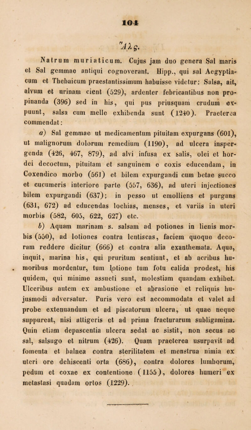 Natrum muriaticum. Cujus jam duo genera Sal maris et Sal gemmae antiqui cognoverant. Hipp., qui sal Aegyptia¬ cum et Thebaicum praestantissimum habuisse videtur: Salsa, ait, alvum et urinam cient (529), ardenter febricantibus non pro¬ pinanda (396) sed in his, qui pus priusquam crudum ex- puunt, salsa cum meile exhibenda sunt (1240). Praeterea commendat : a) Sal gemmae ut medicamentum pituitam expurgans (60l), ut malignorum dolorum remedium (1190), ad ulcera insper¬ genda (426, 467, 879), ad alvi infusa ex salis, olei et hor¬ dei decoctum, pituitam et sanguinem e coxis educendam, in Coxendico morbo (561) et bilem expurgandi cum betae succo et cucumeris interiore parte (557, 636), ad uteri injectiones bilem expurgandi (637); in pesso ut emolliens et purgans (631, 672) ad educendas lochias, menses, et variis in uteri morbis (582, 605, 622, 627) etc. b) Aquam marinam s. salsam ad potiones in lienis mor¬ bis (550), ad lotiones contra lentiscas, faciem quoque deco¬ ram reddere dicitur (666) et contra alia exanthemata. Aqua, inquit, marina his, qui pruritum sentiunt, et ab acribus hu¬ moribus mordentur, tum (otione tum fotu calida prodest, his quidem, qui minime assueti sunt, molestiam quandam exhibet. Ulceribus autem ex ambustione et abrasione et reliquis hu¬ jusmodi adversatur. Puris vero est accommodata et valet ad probe extenuandum et ad piscatorum ulcera, ut quae neque suppureat, nisi attigeris et ad prima fracturarum subligamina. Quin etiam depascentia ulcera sedat ac sistit, non secus ac sal, salsugo et nitrum (426). Quam praeterea usurpavit ad fomenta et balnea contra sterilitatem et menstrua nimia ex , ' uteri ore dehiscenti orta (686), contra dolores lumborum, pedum et coxae ex contentione (1155), dolores humeri ex metastasi quadam ortos (1229). ,