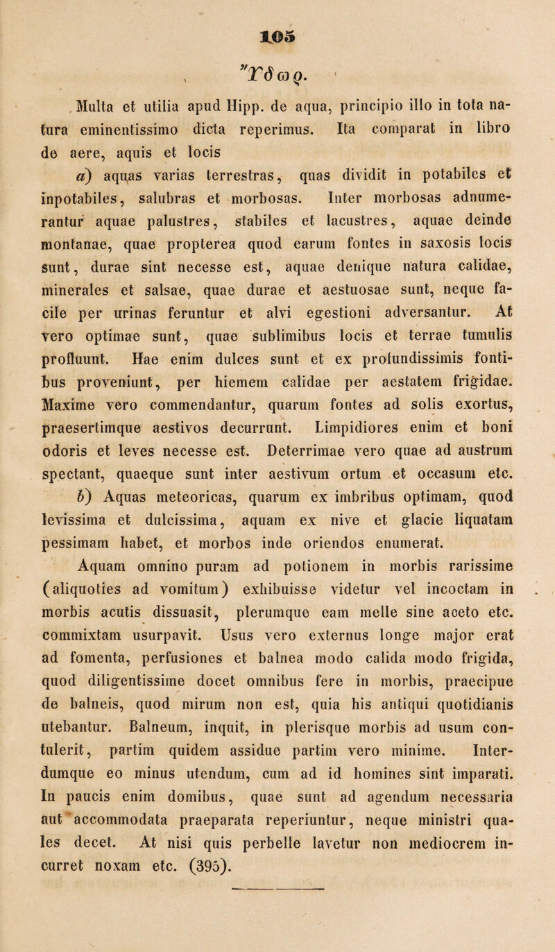 , yT6 co q. Multa et utilia apud Hipp. de aqua, principio illo in tota na¬ tura eminentissimo dicta reperimus. Ita comparat in libro de aere, aquis et locis a) aquas varias terrestras, quas dividit in potabiles et inpotabiles, salubras et morbosas. Inter morbosas adnume- rantur aquae palustres, stabiles et lacustres, aquae deinde montanae, quae propterea quod earum fontes in saxosis locis sunt, durae sint necesse est, aquae denique natura calidae, minerales et salsae, quae durae et aestuosae sunt, neque fa¬ cile per urinas feruntur et alvi egestioni adversantur. At Vero optimae sunt, quae sublimibus locis et terrae tumulis profluunt. Hae enim dulces sunt et ex profundissimis fonti¬ bus proveniunt, per hiemem calidae per aestatem frigidae. Maxime vero commendantur, quarum fontes ad solis exortus, - y praesertimque aestivos decurrunt. Limpidiores enim et boni odoris et leves necesse est. Deterrimae vero quae ad austrum spectant, quaeque sunt inter aestivum ortum et occasum etc. b) Aquas meteoricas, quarum ex imbribus optimam, quod levissima et dulcissima, aquam ex nive et glacie liquatam pessimam habet, et morbos inde oriendos enumerat. Aquam omnino puram ad potionem in morbis rarissime (aliquoties ad vomitum) exhibuisse videtur vel incoctam in morbis acutis dissuasit, plerumque eam meile sine aceto etc. commixtam usurpavit. Usus vero externus longe major erat ad fomenta, perfusiones et balnea modo calida modo frigida, quod diligentissime docet omnibus fere in morbis, praecipue de balneis, quod mirum non est, quia his antiqui quotidianis utebantur. Balneum, inquit, in plerisque morbis ad usum con¬ tulerit, partim quidem assidue partim vero minime. Inter- dumque eo minus utendum, cum ad id homines sint imparati. In paucis enim domibus, quae sunt ad agendum necessaria aut accommodata praeparata reperiuntur, neque ministri qua¬ les decet. At nisi quis perbelle lavetur non mediocrem in¬ curret noxam etc. (395).