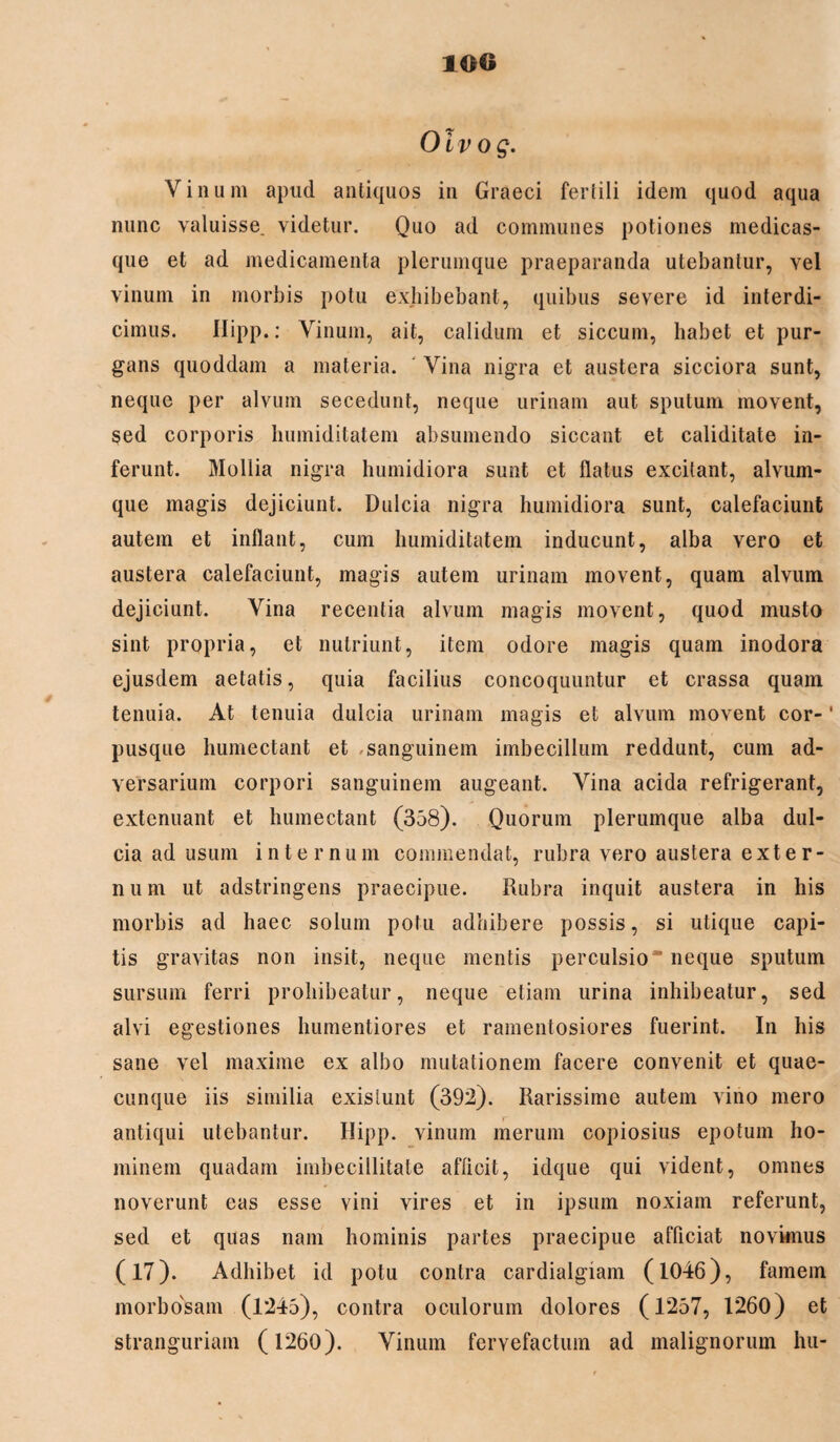 Oivog. Vinum apud antiquos in Graeci fertili idem quod aqua nunc valuisse, videtur. Quo ad communes potiones medicas¬ que et ad medicamenta plerumque praeparanda utebantur, vel vinum in morbis potu exhibebant, quibus severe id interdi¬ cimus. Hipp.: Vinum, ait, calidum et siccum, habet et pur¬ gans quoddam a materia. Vina nigra et austera sicciora sunt, neque per alvum secedunt, neque urinam aut sputum movent, sed corporis humiditatem absumendo siccant et caliditate in¬ ferunt. Mollia nigra humidiora sunt et flatus excitant, alvum- que magis dejiciunt. Dulcia nigra humidiora sunt, calefaciunt autem et inflant, cum humiditatem inducunt, alba vero et austera calefaciunt, magis autem urinam movent, quam alvum dejiciunt. Vina recentia alvum magis movent, quod musto sint propria, et nutriunt, item odore magis quam inodora ejusdem aetatis, quia facilius concoquuntur et crassa quam tenuia. At tenuia dulcia urinam magis et alvum movent cor-' pusque humectant et «sanguinem imbecillum reddunt, cum ad¬ versarium corpori sanguinem augeant. Vina acida refrigerant, extenuant et humectant (358). Quorum plerumque alba dul¬ cia ad usum internum commendat, rubra vero austera exter- n u m ut adstringens praecipue. Rubra inquit austera in his morbis ad haec solum potu adhibere possis, si utique capi¬ tis gravitas non insit, neque mentis perculsio neque sputum sursum ferri prohibeatur, neque etiam urina inhibeatur, sed alvi egestiones humentiores et ramentosiores fuerint. In his sane vel maxime ex albo mutationem facere convenit et quae¬ cunque iis similia exisiunt (392). Rarissime autem vino mero antiqui utebantur. Hipp. vinum merum copiosius epotum ho¬ minem quadam imbecillitate afficit, idque qui vident, omnes noverunt eas esse vini vires et in ipsum noxiam referunt, sed et quas nam hominis partes praecipue afficiat novimus (17). Adhibet id potu contra cardialgiam (1046), famem morbosam (1*245), contra oculorum dolores (1257, 1260) et stranguriam (1260). Vinum fervefactum ad malignorum hu-