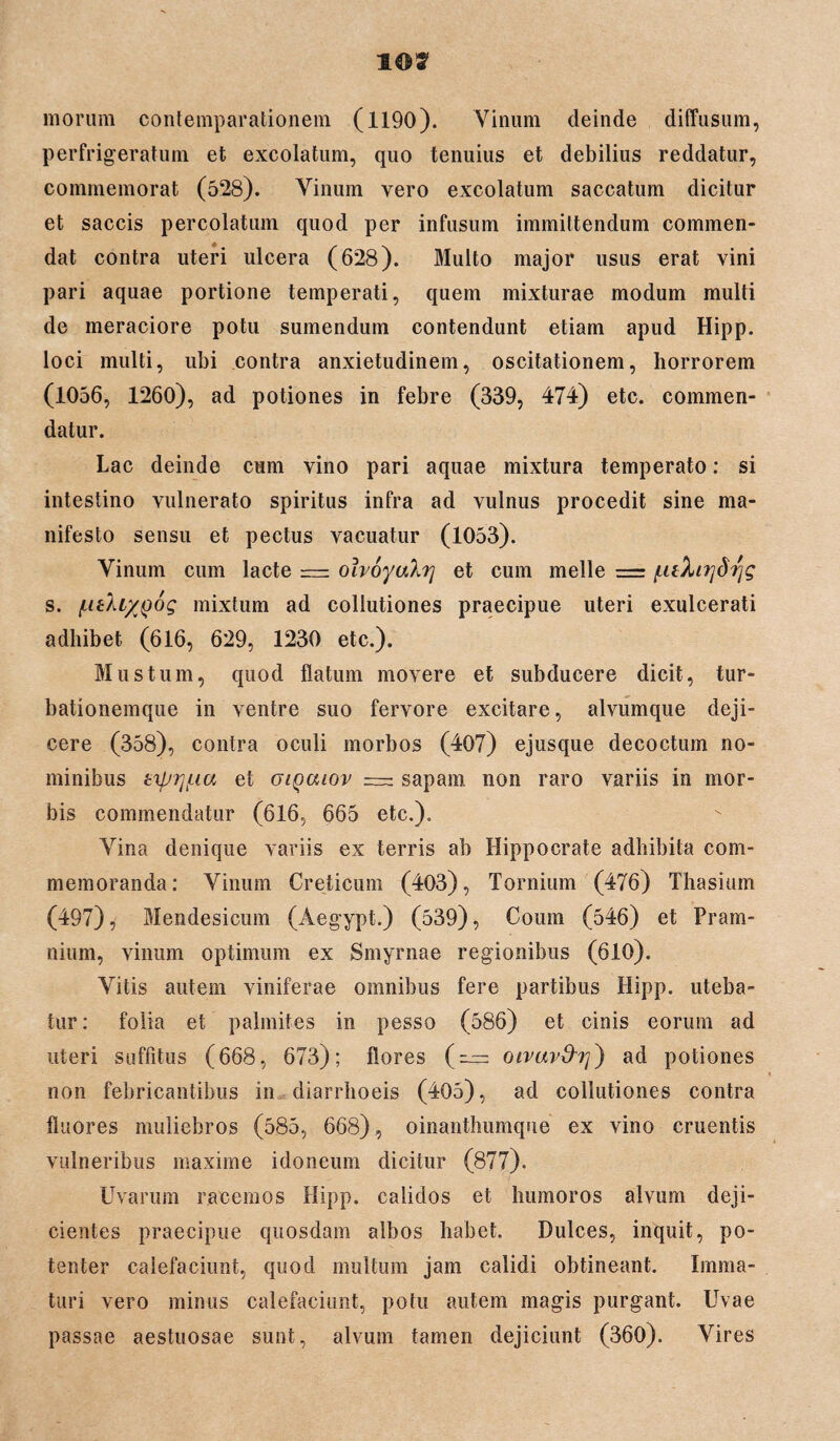 1©? morum contemparationem (1190). Vinum deinde diffusum, perfrigeratum et excolatum, quo tenuius et debilius reddatur, commemorat (528). Vinum vero excolatum saccatum dicitur et saccis percolatum quod per infusum immittendum commen¬ dat contra uteri ulcera (628). Multo major usus erat vini pari aquae portione temperati, quem mixturae modum multi de meraciore potu sumendum contendunt etiam apud Hipp. loci multi, ubi contra anxietudinem, oscitationem, horrorem (1056, 1260), ad potiones in febre (339, 474) etc. commen¬ datur. Lac deinde cum vino pari aquae mixtura temperato: si intestino vulnerato spiritus infra ad vulnus procedit sine ma¬ nifesto sensu et pectus vacuatur (1053). Vinum cum lacte — olvoyahy et cum meile = /LiiXirjSrjg s. /LitXiyjJog mixtum ad collutiones praecipue uteri exulcerati adhibet (616, 629, 1230 etc.). Mustum, quod flatum movere et subducere dicit, tur¬ bationemque in ventre suo fervore excitare, alvumque deji¬ cere (358), contra oculi morbos (407) ejusque decoctum no¬ minibus tifjri/uu et oiqouov = sapam non raro variis in mor¬ bis commendatur (616, 665 etc.). Vina denique variis ex terris ab Hippocrate adhibita com¬ memoranda: Vinum Creticum (403), Tornium (476) Thasium (497), Mendesicum (Aegypt.) (539), Coum (546) et Pram- nium, vinum optimum ex Smyrnae regionibus (610). Vitis autem viniferae omnibus fere partibus Hipp. uteba¬ tur: folia et palmites in pesso (586) et cinis eorum ad uteri suffitus (668, 673); flores (— oivuv&i]} ad potiones non febricantibus in diarrhoeis (405), ad collutiones contra fluores nuiliebros (585, 668), oinanthumque ex vino cruentis vulneribus maxime idoneum dicitur (877). Uvarum racemos Hipp. calidos et humoros alvum deji¬ cientes praecipue quosdam albos habet. Dulces, inquit, po¬ tenter calefaciunt, quod multum jam calidi obtineant. Imma¬ turi vero minus calefaciunt, potu autem magis purgant. Uvae passae aestuosae sunt, alvum tamen dejiciunt (360). Vires