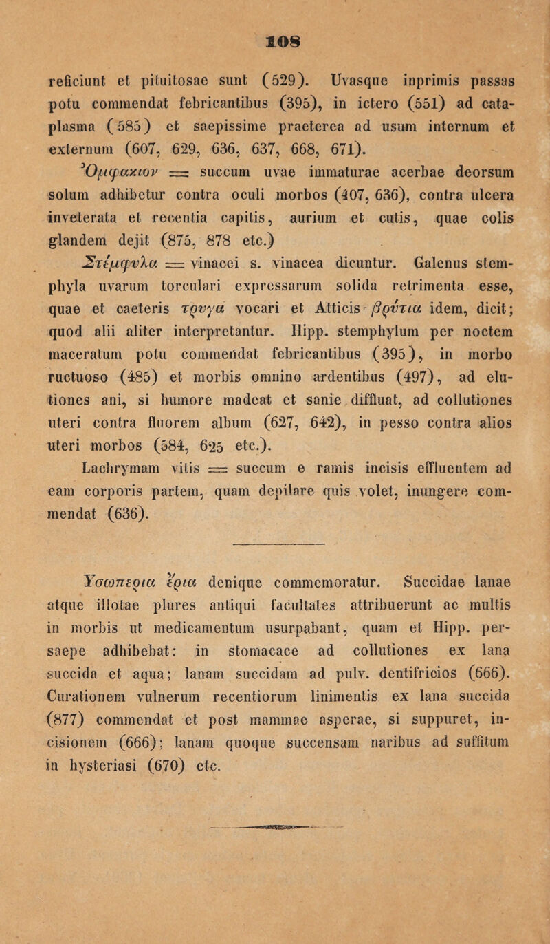 reficiunt et pituitosae sunt (529). Uvasque inprimis passas potu commendat febricantibus (395), in ictero (55l) ad cata¬ plasma (585) et saepissime praeterea ad usum internum et externum (607, 629, 636, 637, 668, 671). 'Oficpay.iov — succum uvae immaturae acerbae deorsum solum adhibetur contra oculi morbos (407, 636), contra ulcera inveterata et recentia capitis, aurium et cutis, quae colis glandem dejit (875, 878 etc.) ^reiLMpvXa = vinacei s. vinacea dicuntur. Galenus stem- phyla uvarum torculari expressarum solida retrimenta esse, quae et caeteris tQvya vocari et Atticis Pqvtlu idem, dicit; quod alii aliter interpretantur. Hipp. stemphylum per noctem maceratum potu commendat febricantibus (395), in morbo ructuoso (485) et morbis omnino ardentibus (497), ad elu¬ tiones ani, si humore madeat et sanie diffluat, ad collutiones uteri contra fluorem album (627, 642), in pesso contra alios uteri morbos (584, 625 etc.). Lachrymam vitis = succum e ramis incisis effluentem ad eam corporis partem, quam depilare quis volet, inungere com¬ mendat (636). YocojiEQia denique commemoratur. Succidae lanae atque illotae plures antiqui facultates attribuerunt ac multis in morbis ut medicamentum usurpabant, quam et Hipp. per¬ saepe adhibebat: in stomacace ad collutiones ex lana succida et aqua; lanam succidam ad pulv. dentifricios (666). Curationem vulnerum recentiorum linimentis ex lana succida (877) commendat et post mammae asperae, si suppuret, in¬ cisionem (666); lanam quoque succensam naribus ad suffitum in hysteriasi (670) etc.