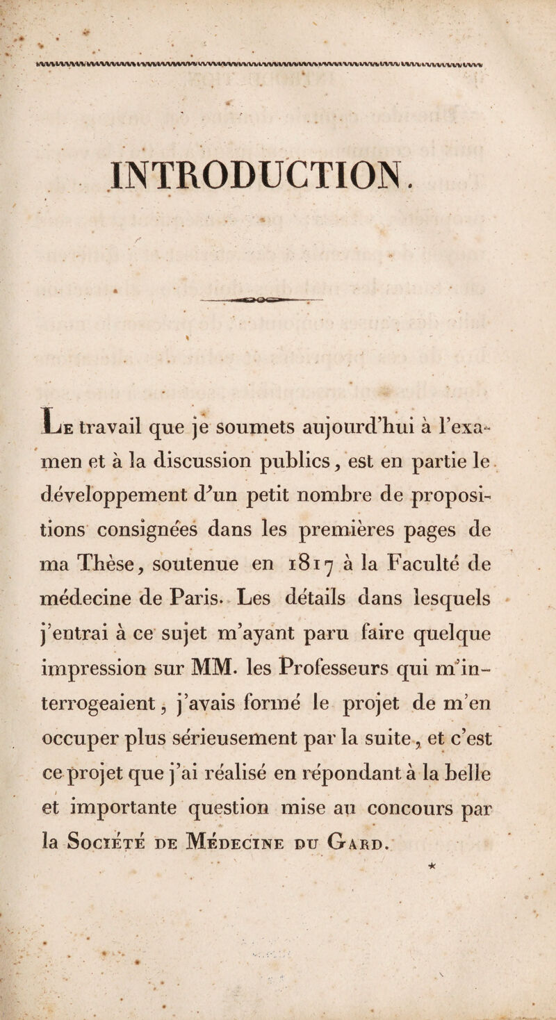 *A/'W t'WV’W WV VWVUW» twt 1*/V>/VW1V WW WUWW l'VW WW WV*. WTW » X/W WW WW WVU WW WW WW INTRODUCTION. z' Le travail que je soumets aujourd’hui à l’exa- men et à la discussion publics , est en partie le développement dhin petit nombre de proposi¬ tions consignées dans les premières pages de ma Thèse, soutenue en 1817 à la Faculté de médecine de Paris. Les détails dans lesquels j’entrai à ce sujet m’ayant paru faire quelque impression sur MM. les Professeurs qui m’in¬ terrogeaient, j’avais formé le projet de m’en occuper plus sérieusement par la suite % et c’est ce projet que j’ai réalisé en répondant à la belle > . t et importante question mise au concours par la Société de Médecine du Gard.